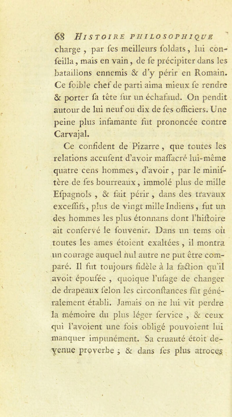 charge , par fes meilleurs Soldats, lui con- seilla , mais en vain, de fe précipiter dans les bataillons ennemis & d’y périr en Romain. Ce fbib.le chef de parti aima mieux fe rendre & porter fa tête liir un échafaud. On pendit autour de lui neuf ou dix de fes officiers. Une peine plus infamante fut prononcée contre Carvajal. Ce confident de Pizarre , que toutes les relations accufent d’avoir mafîacré lui-même quatre cens hommes , d’avoir , par le minis- tère de fes bourreaux, immolé plus de mille Efpagnols , & fait périr , dans des travaux exceffifs, plus de vingt mille Indiens , fut un des hommes les plus étonnans dont l’hifloire ait confervé le Souvenir. Dans un tems où toutes les âmes étoient exaltées , il montra un courage auquel nul autre ne put être com- paré. Il fut toujours fidèle à la faûion qu’il avoit époufée , quoique l’ufage de changer de drapeaux Selon les circonftances fût géné- ralement établi. Jamais on ne lui vit perdre la mémoire du plus léger Service , & ceux qui l’avoient une fois obligé pouvoient lui manquer impunément. Sa cruauté étoit de- yenue proverbe ; & dans Ses plus atroces.