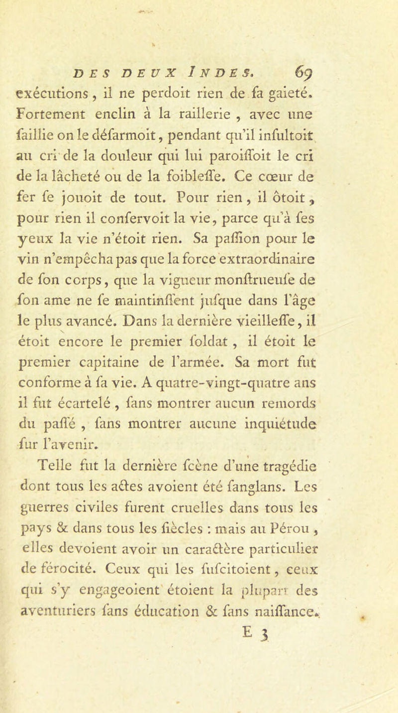 exécutions , il ne perdoit rien de fa gaieté. Fortement enclin à la raillerie , avec une faillie on le défarmoit, pendant qu’il infultoit au cri de la douleur qui lui paroiffoit le cri de la lâcheté ou de la foibleffe. Ce cœur de fer fe jouoit de tout. Pour rien , il ôtoit, pour rien il confervoit la vie, parce qu’à fes yeux la vie n’étoit rien. Sa paffion pour le vin n’empêcha pas que la force extraordinaire de fon corps, que la vigueur monftrueufe de fon ame ne fe maintinrent jufque dans l’âge le plus avancé. Dans la dernière vieilleffe, il étoit encore le premier foldat, il étoit le premier capitaine de l’armée. Sa mort fut conforme à fa vie. A quatre-vingt-quatre ans il fut écartelé , fans montrer aucun remords du paffé , fans montrer aucune inquiétude fur ravenir. Telle fut la dernière fcène d’une tragédie dont tous les a&amp;es avoient été fanglans. Les guerres civiles furent cruelles dans tous les pays &amp; dans tous les liècles : mais au Pérou , elles dévoient avoir un caractère particulier de férocité. Ceux qui les fufeitoient, ceux qui s’y engageoient étoient la plupart des aventuriers fans éducation &amp; fans nailfance.