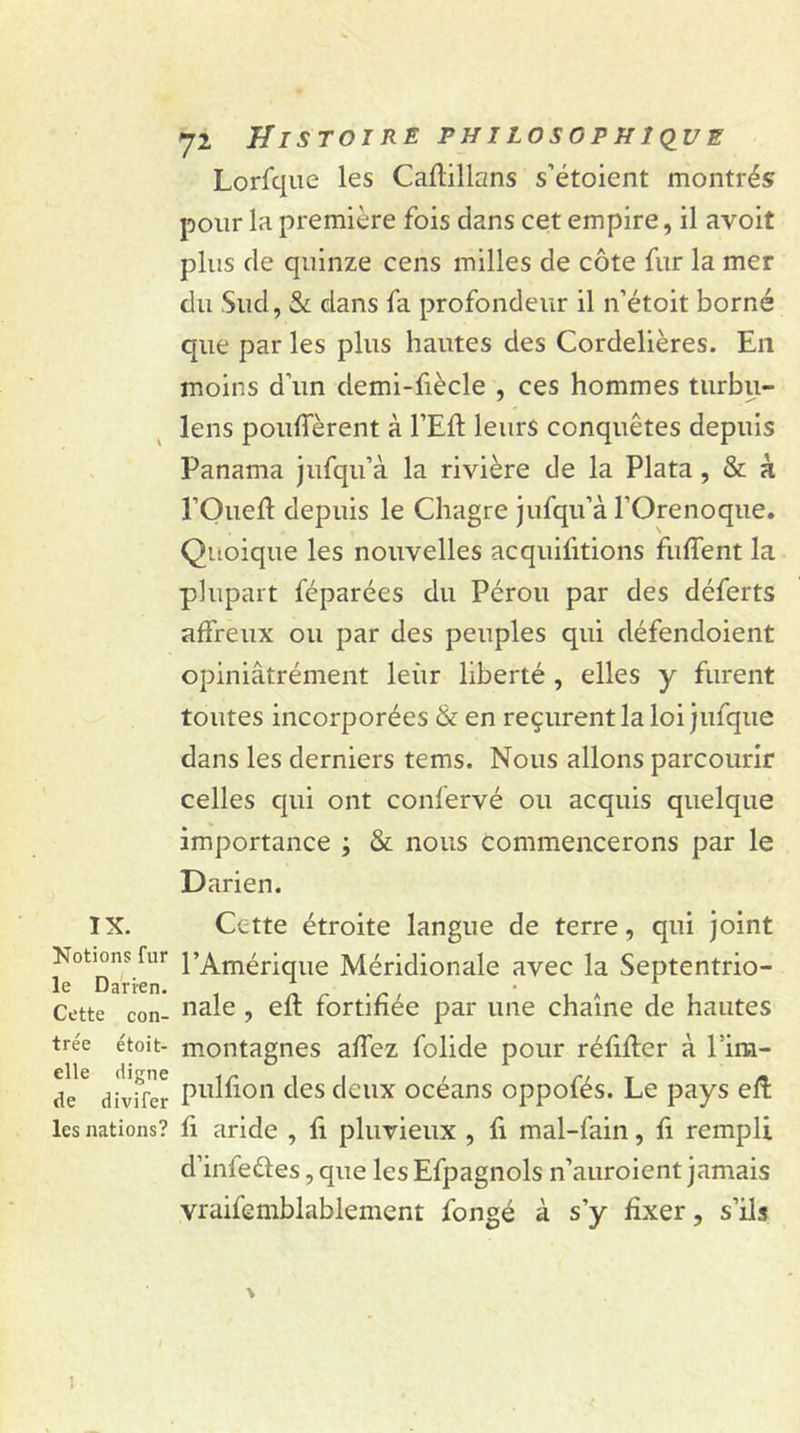 IX. Notions fur le Darien. Cette con- trée étoit- elle digne de divifer les nations? 72 Histoire philosophique Lorfque les Caftillans s’étoient montrés pour la première fois dans cet empire, il avoit plus de quinze cens milles de côte fur la mer du Sud, &amp; dans fa profondeur il n’étoit borné que par les plus hautes des Cordelières. En moins d’un demi-fiècle , ces hommes turbu- lens pouffèrent à l’Eft leurs conquêtes depuis Panama jufqu’à la rivière de la Plata , &amp; k l’Oueft depuis le Chagre jufqu’à l’Orenoque. Quoique les nouvelles acquittions fuffent la plupart féparées du Pérou par des déferts affreux ou par des peuples qui défendoient opiniâtrément leur liberté, elles y furent toutes incorporées &amp; en reçurent la loi jufque dans les derniers tems. Nous allons parcourir celles qui ont confervé ou acquis quelque importance ; &amp; nous commencerons par le Darien. Cette étroite langue de terre, qui joint l’Amérique Méridionale avec la Septentrio- nale , eft fortifiée par une chaîne de hautes montagnes affez folide pour réfiffer à l9im- pulfion des deux océans oppofés. Le pays eft fi aride , fi pluvieux , fi mal-fain, ft rempli d’inleéies, que les Efpagnols n’auroient jamais vraifemblablement fongé à s’y fixer, s’ils \ 1