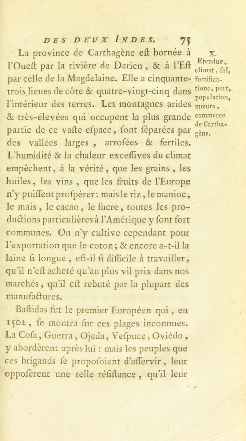 La province de Carthagène elt bornée à î’Oueft par la rivière de Darien , &amp; à l’Efl: par celle de la Magdelaine. Elle a cinquante- trois lieues de côte &amp; quatre-vingt-cinq dans l’intérieur des terres. Les montagnes arides &amp; très-élevées qui occupent la plus grande partie de ce valte efpace, font féparées par des vallées larges , arrofées &amp; fertiles. L’humidité &amp; la chaleur exceffives du climat empêchent, à la vérité, que les grains , les huiles, les vins , que les fruits de l’Europe n’y puiflent profpérer : mais le riz, le manioc, le maïs , le cacao , le fucre, toutes les pro- ductions particulières à l’Amérique y font fort communes. On n’y cultive cependant pour l’exportation que le coton; &amp; encore a-t-il la laine fi longue , eft-il fi difficile à travailler, qu’il n’efl acheté qu’au plus vil prix dans nos marchés, qu’il efi: rebuté par la plupart des manufactures. Baltidas fut le premier Européen qui, en 1502 , fe montra fur ces plages inconnues. La Cofa, Guerra , Ojeda, Vefpuce, Oviédo , y abordèrent après lui : mais les peuples que ces brigands fe propofoient d’aflervir, leur oppolerent une telle réfifiance , qu’il leur x. Etendue, climat, fol, fortifica- tions, port, population, mœurs, commerce de Cartha- gène.