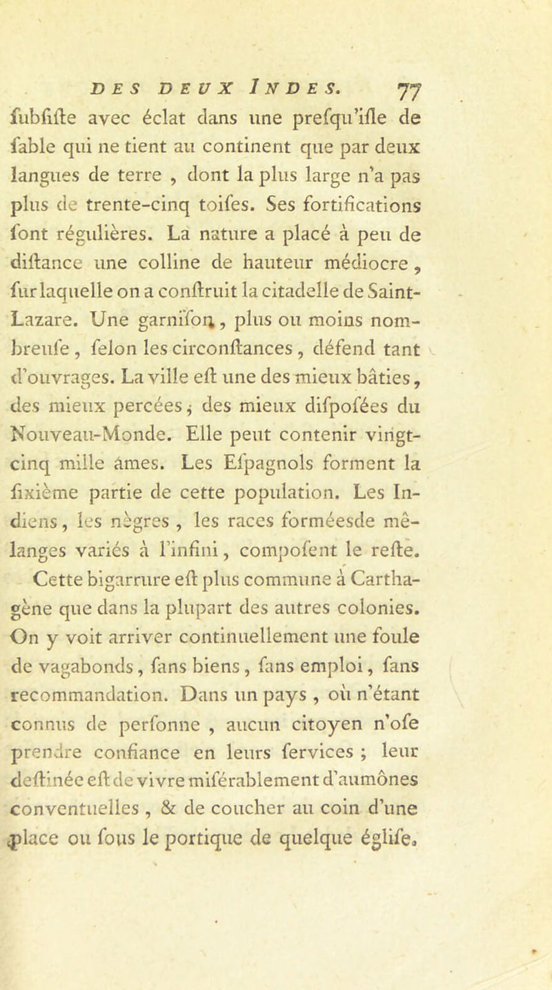 fubfüle avec éclat clans une prefqu’ille de fable qui ne tient au continent que par deux langues de terre , dont la plus large n'a pas plus de trente-cinq toifes. Ses fortifications font régulières. La nature a placé à peu de dillance une colline de hauteur médiocre , fur laquelle on a conftruit la citadelle de Saint- Lazare. Une garnifon, plus ou moins nom- breufe , félon les circondances , défend tant d’ouvrages. La ville ed une des mieux bâties, des mieux percées * des mieux difpofées du Nouveau-Monde. Elle peut contenir vingt- cinq mille âmes. Les Efpagnols forment la fixième partie de cette population. Les In- diens , les nègres , les races forméesde mé- langes variés à l’infini, compofent le relie. Cette bigarrure efl plus commune à Cartha- gène que dans la plupart des autres colonies. On y voit arriver continuellement une foule de vagabonds, fans biens, fans emploi, fans recommandation. Dans un pays , où n’étant connus de perfonne , aucun citoyen n’ofe prendre confiance en leurs fervices ; leur dedinée efi: de vivre miférablement d’aumônes conventuelles , &amp; de coucher au coin d’une place ou fous le portique de quelque églife.