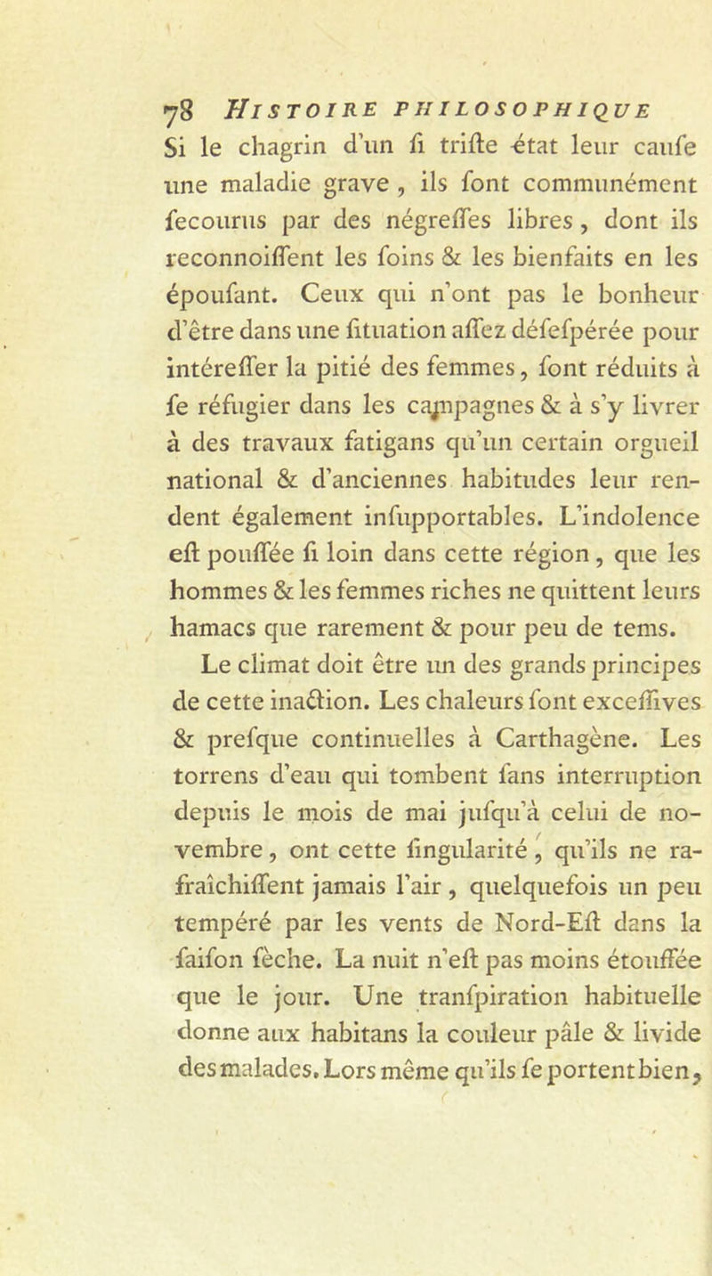 Si le chagrin d’un fi trille état leur caufe line maladie grave , ils font communément fecourus par des négreffes libres , dont ils reconnoifîent les foins &amp; les bienfaits en les époufant. Ceux qui n’ont pas le bonheur d’être dans une fituation affez défefpérée pour intéreffer la pitié des femmes, font réduits à fe réfugier dans les cajnpagnes &amp; à s’y livrer à des travaux fatigans qu’un certain orgueil national &amp; d’anciennes habitudes leur ren- dent également infupportables. L’indolence efl poulfée fi loin dans cette région , que les hommes &amp; les femmes riches ne quittent leurs hamacs que rarement &amp; pour peu de tems. Le climat doit être im des grands principes de cette inaélion. Les chaleurs font excefîives &amp; prefque continuelles à Carthagène. Les torrens d’eau qui tombent fans interruption depuis le mois de mai jufqu’à celui de no- vembre , ont cette lîngularité, qu’ils ne ra- fraîchiffent jamais l’air , quelquefois un peu tempéré par les vents de Nord-Efl dans la faifon fèche. La nuit n’eft pas moins étouffée que le jour. Une tranfpiration habituelle donne aux habitans la couleur pâle &amp; livide des malades. Lors même qu’ils fe portent bien,