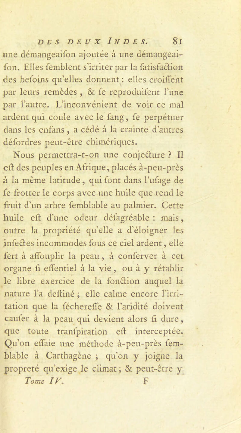 line démangeaifon ajoutée à une démangeai- son. Elles Semblent s’irriter par la Satisfaction des beSoins qu’elles donnent : elles croiffent par leurs remèdes , &amp; Se reproduifent l’une par l’autre. L’inconvénient de voir ce mal ardent qui coule avec le Sang, Se perpétuer dans les enfans, a cédé à la crainte d’autres déSordres peut-être chimériques. Nous permettra-t-on une conjefture ? Il eft des peuples en Afrique, placés à-peu-près à la même latitude, qui Sont dans l’uSage de Se frotter le corps avec une huile que rend le fruit d’un arbre Semblable au palmier. Cette huile eft d’une odeur déiagréable : mais, outre la propriété qu’elle a d’éloigner les inSeCles incommodes fous ce ciel ardent, elle Sert à affouplir la peau, à conferver à cet organe Si eflentiel à la vie, ou à y rétablir le libre exercice de la fondion auquel la nature l’a deftiné ; elle calme encore l’irri- tation que la fécherefle &amp; l’aridité doivent caufer à la peau qui devient alors Si dure, que toute tranfpiration eft interceptée. Qu’on eflaie une méthode à-peu-près Sem- blable à Carthagène ; qu’on y joigne la propreté qu’exige le climat; &amp; peut-être y Tome IF. F