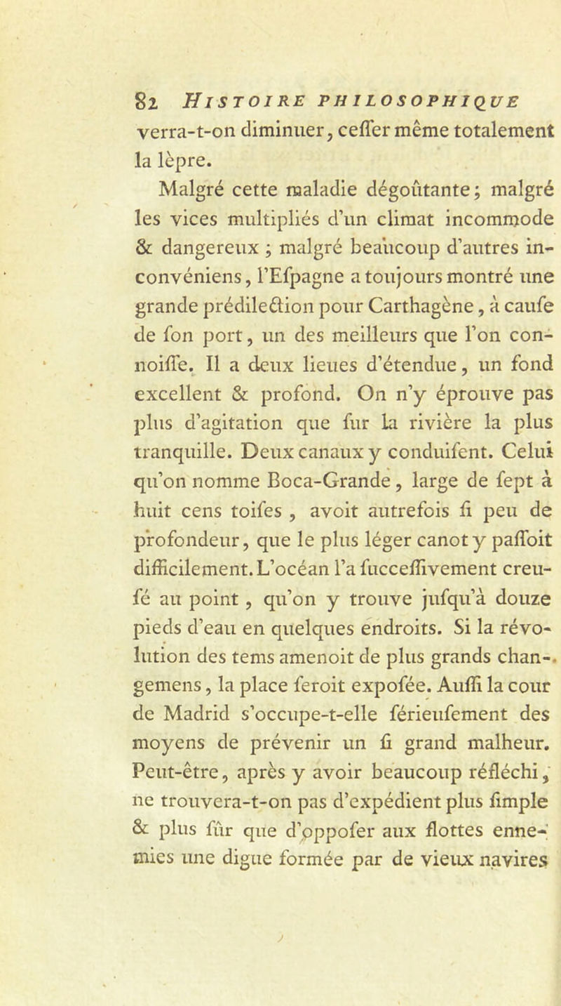 verra-t-on diminuer, ceflér même totalement la lèpre. Malgré cette maladie dégoûtante; malgré les vices multipliés d’un climat incommode &amp; dangereux ; malgré beaucoup d’autres in- convéniens, l’Efpagne a toujours montré une grande prédileftion pour Carthagène, à caufe de fon port, un des meilleurs que l’on con- noifie. Il a deux lieues d’étendue, un fond excellent &amp; profond. On n’y éprouve pas plus d’agitation que fur la rivière la plus tranquille. Deux canaux y conduifent. Celui qu’on nomme Boca-Grande , large de fept à huit cens toifes , avoit autrefois fi peu de profondeur, que le plus léger canot y pafloit difficilement. L’océan l’a fucceffivement creu- fé au point, qu’on y trouve jufqu’à douze pieds d’eau en quelques endroits. Si la révo- lution des tems amenoit de plus grands chan-. gemens, la place feroit expofée. Auffi la cour de Madrid s’occupe-t-elle férieufement des moyens de prévenir un fi grand malheur. Peut-être, après y avoir beaucoup réfléchi, ne trouvera-t-on pas d’expédient plus fimple &amp; plus fur que d’pppofer aux flottes enne- mies une digue formée par de vieux navires j