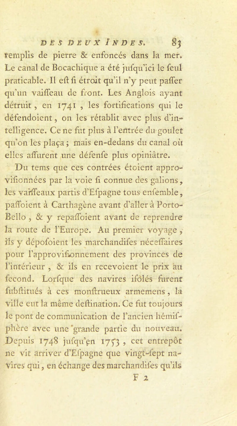 t'emplis de pierre & enfoncés dans la mer. Le canal de Bocachique a été jufqu’ici le feul praticable. Il eft fi étroit qu’il n’y peut palier qu’un vaiffeau de front. Les Anglois ayant détruit , en 1741 , les fortifications qui le défendoient, on les rétablit avec plus d’in- telligence. Ce ne fut plus à l’entrée du goulet qu’on les plaça ; mais en-dedans du canal où elles a {furent une défenfe plus opiniâtre. Du tems que ces contrées étoicnt appro- vificnnées par la voie fi connue des galions, les varfieaux partis d’Efpagne tous enfemble, pafioient à Carthagène avant d’aller à Porto- Bello , & y repafioient avant de reprendre la route de l’Europe. Au premier voyage , ils y dépofoient les marchandifes nécefiaires pour l’approvifionnement des provinces de l’intérieur , & ils en recevoient le prix au fécond. Lorfque des navires ifôlés furent fiibftitués à ces monfixueux armemens , la ville eut la même deftinatron. Ce fut toujours le pont de communication de l’ancien hémif- phère avec une 'grande partie du nouveau. Depuis 1748 jufqu’en 1773 , cet entrepôt ne vit arriver d’Efpagne que vingt-fept na- vires qui, en échange des marchandifes qu’ils