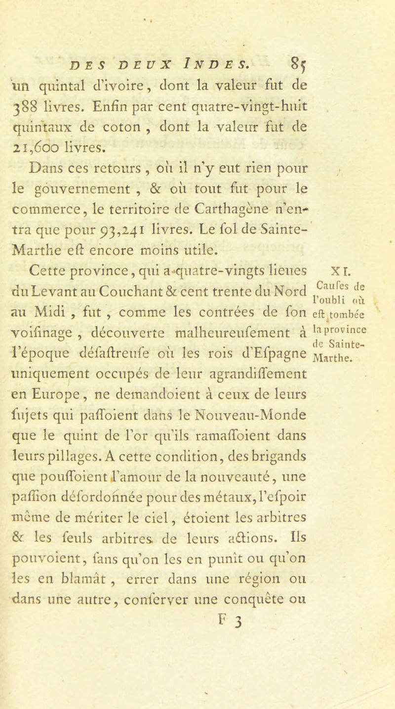 un quintal d’ivoire, dont la valeur fut de 388 livres. Enfin par cent quatre-vingt-huit quintaux de coton , dont la valeur fut de 21,600 livres. Dans ces retours , oii il n’y eut rien pour le gouvernement , &amp; où tout fut pour le commerce, le territoire de Carthagène n’en- tra que pour 93,241 livres. Le fol de Sainte- Marthe eft encore moins utile. Cette province, qui a-quatre-vingts lieues du Levant au Couchant &amp; cent trente du Nord au Midi , fut , comme les contrées de fon voifinage , découverte malheureufement à l’époque défaflreufe où les rois d’Efpagne uniquement occupés de leur agrandiffement en Europe, ne demandoient à ceux de leurs fujets qui paffoient dans le Nouveau-Monde que le quint de l’or qu’ils ramafïoient dans leurs pillages. A cette condition, des brigands que pouffoientl’amour de la nouveauté, une paffion défordonnée pour des métaux, l’efpoir meme de mériter le ciel, étoient les arbitres &amp;■ les feuls arbitres de leurs attions. Ils pouvoient, fans qu’on les en punît ou qu’on les en blâmât , errer dans une région ou dans une autre, conferver une conquête ou F 3 xr. Cailles de l’oubli où eft tombe'e la province de Sainte- Marthe.
