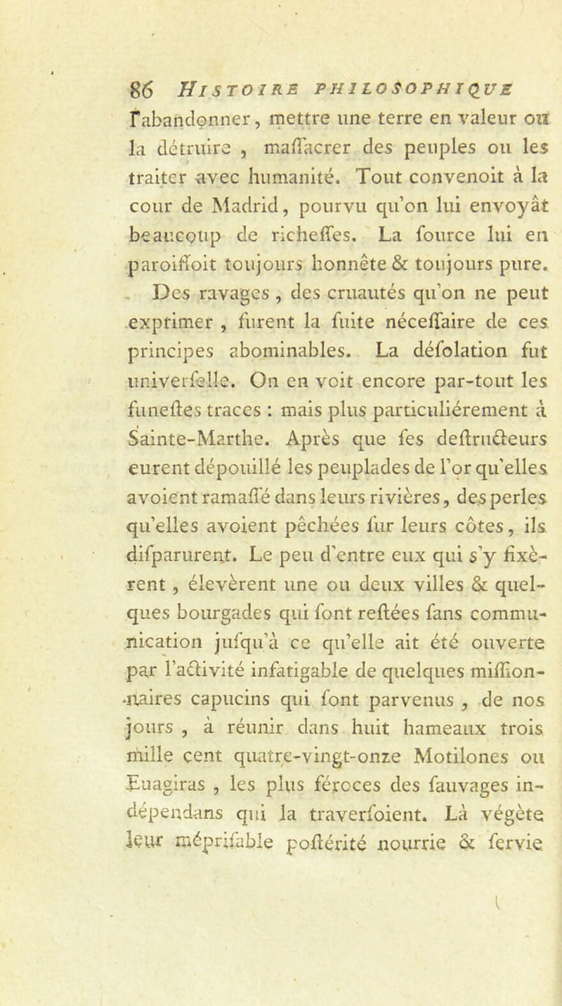 l'abandonner, mettre une terre en valeur on la détruire , mafiacrer des peuples ou les traiter avec humanité. Tout convenoit à la cour de Madrid, pourvu cpi’on lui envoyât beaucoup de richeffes. La fource lui en paroihoit toujours honnête &amp; toujours pure. Des ravages , des cruautés qu’on ne peut exprimer , furent la fuite néceflaire de ces principes abominables. La défolation fut univerfedie. On en voit encore par-tout les funefles traces : mais plus particuliérement à Sainte-Marthe. Après que fes deflruéieurs eurent dépouillé les peuplades de l’or quelles avoient ramaffé dans leurs rivières, des perles qu’elles avoient pêchées fur leurs côtes, ils difparurent. Le peu d’entre eux qui s’y fixè- rent , élevèrent une ou deux villes &amp; quel- ques bourgades qui font reftées fans commu- nication jufqu’à ce qu’elle ait été ouverte par l’aétivité infatigable de quelques mifïlon- •naires capucins qui font parvenus , de nos jours , à réunir dans huit hameaux trois mille cent quatre-vingt-onze Motilones ou Euagiras , les plus féroces des fauvages in- dépendant qui la traverfoient. Là végète leur méprjfable poflérité nourrie ôt fervie.
