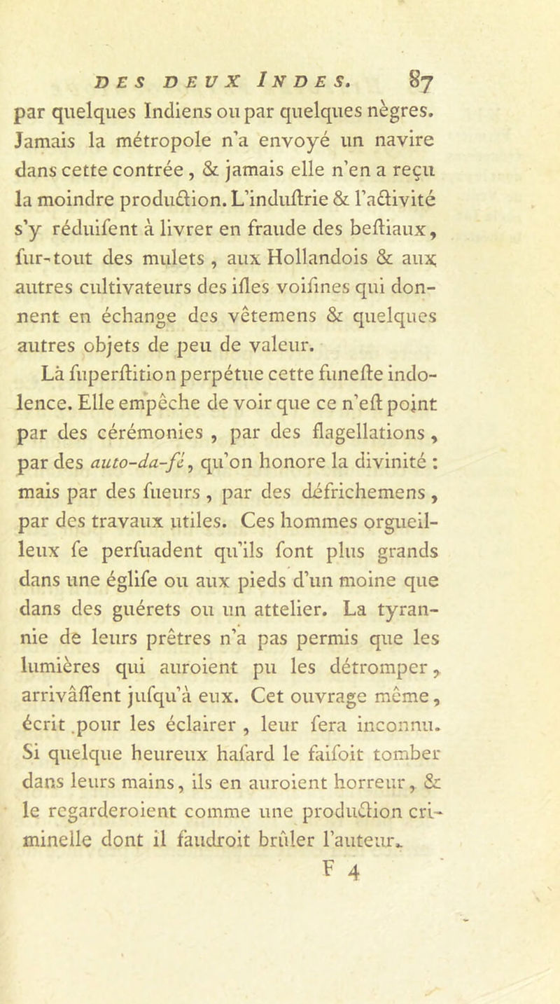 par quelques Indiens ou par quelques nègres. Jamais la métropole n’a envoyé un navire dans cette contrée , &amp; jamais elle n’en a reçu la moindre produ&amp;ion. L’induflrie &amp; l’a&amp;ivité s’y réduifent à livrer en fraude des beftiaux, fur-tout des mulets , aux Hollandois &amp; aux; autres cultivateurs des ifles voifines qui don- nent en échange des vêtemens &amp; quelques autres objets de peu de valeur. Là fuperflition perpétue cette funefle indo- lence. Elle empêche de voir que ce n’efl: point par des cérémonies , par des flagellations , par des auto-da-fc., qu’on honore la divinité : mais par des fueurs , par des défrichemens , par des travaux utiles. Ces hommes orgueil- leux fe perfuadent qu’ils font plus grands dans une églife ou aux pieds d’un moine que dans des guérets ou un attelier. La tyran- nie de leurs prêtres n’a pas permis que les lumières qui auroient pu les détromper, arrivâffent jufqu’à eux. Cet ouvrage même, écrit .pour les éclairer , leur fera inconnu. Si quelque heureux hafard le faifoit tomber dans leurs mains, ils en auroient horreur, &amp; le regarderoient comme une production cri- minelle dont il faudroit brûler fauteur,. F 4