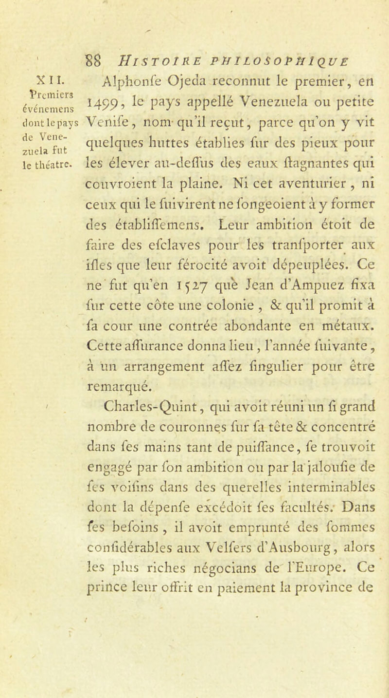 X 11. Premiers evénemens dont le pays de Vene- zuela Fut le théâtre. $8 Histoire philosopnique Alphonfe Ojeda reconnut le premier, en 1499, le pays appellé Venezuela ou petite Venife, nom-qu’il reçut, parce qu’on y vit quelques huttes établies fur des pieux pour les élever au-deffus des eaux Gagnantes qui couvroient la plaine. Ni cet aventurier , ni ceux qui le fuivirent ne fongeoient à y former des établifTemens. Leur ambition étoit de faire des efclaves pour les tranfporter aux ifles que leur férocité avoit dépeuplées. Ce ne fut qu’en 1527 que Jean d’Ampuez fixa fur cette côte une colonie , & qu’il promit à fa cour une contrée abondante en métaux. Cette affurance donna lieu , l’année fuivante, à un arrangement allez fingulier pour être remarqué. Charles-Quint, qui avoit réuni un fi grand nombre de couronnes fur la tête & concentré dans les mains tant de puilfance, fe trouvoit engagé par fon ambition ou par la jaloufie de fes vciiins dans des querelles interminables dont la dépenfe exçédoit fes facultés.- Dans fes befoins , il avoit emprunté des fommes conlidérables aux Velfers d’Ausbourg, alors les plus riches négocians de l’Europe. Ce prince leur offrit en paiement la province de