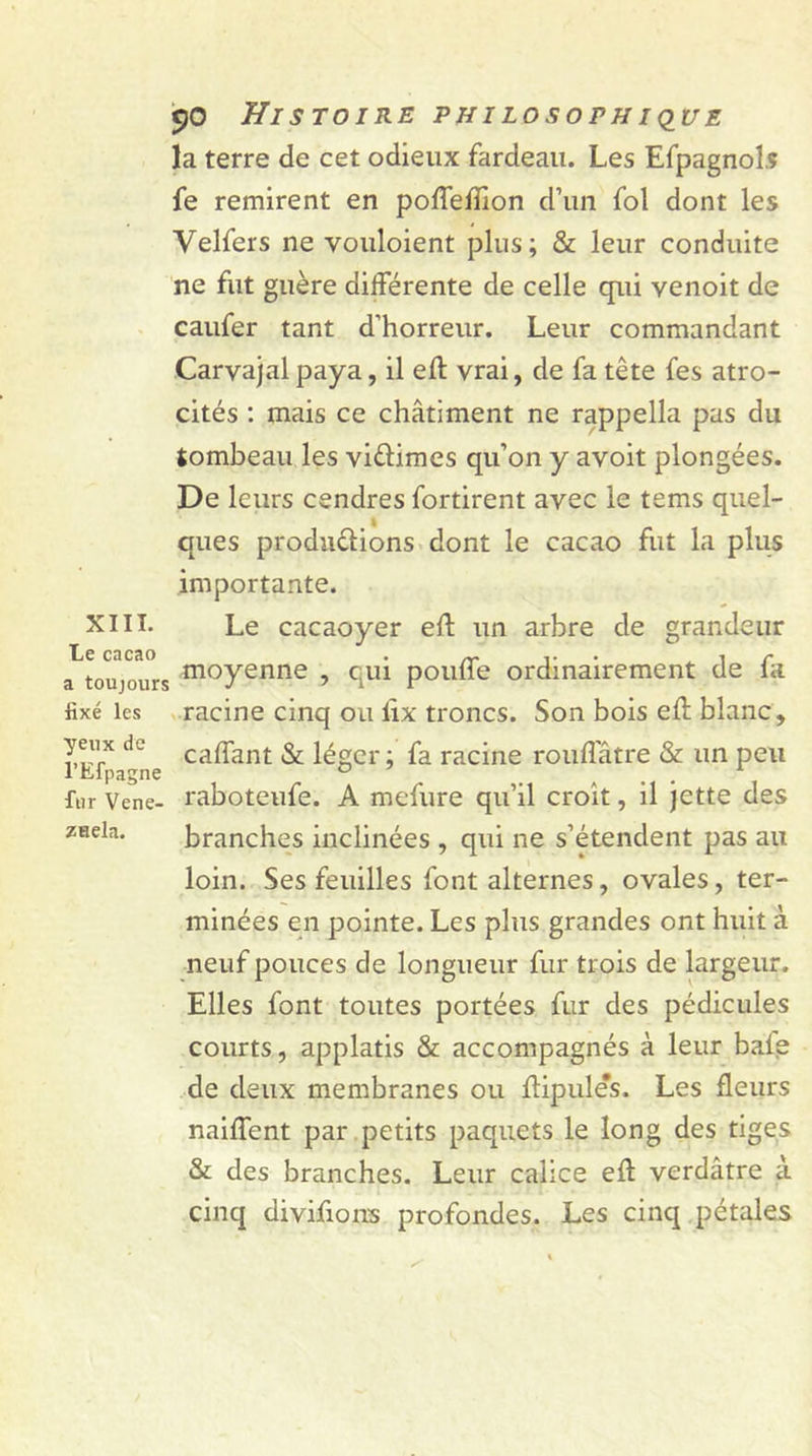 la terre de cet odieux fardeau. Les Efpagnol.s fe remirent en poftefîion d’un fol dont les Velfers ne vouloient plus; & leur conduite ne fut guère différente de celle qui venoit de caufer tant d’horreur. Leur commandant Carvajal paya, il eft vrai, de fa tête fes atro- cités : mais ce châtiment ne rappella pas du tombeau les vi&imes qu’on y avoit plongées. De leurs cendres fortirent avec le tems quel- ques produirions dont le cacao fut la plus importante. XIII. Le cacaoyer eft un arbre de grandeur Le cacao . „ . , c a toujours moyenne ? qui poulie ordinairement de la fixé les racine cinq ou ûx troncs. Son bois eft blanc, yeux de cajgfant & léger ; fa racine rouftatre & un peu fur Vene- raboteufe. A mefure qu’il croit, il jette des znela. branches inclinées , qui ne s’étendent pas au loin. Ses feuilles font alternes, ovales, ter- minées en pointe. Les plus grandes ont huit à neuf pouces de longueur fur trois de largeur. Elles font toutes portées fur des pédicules courts, applatis & accompagnés à leur baie de deux membranes ou ftipules. Les fleurs naiftent par petits paquets le long des tiges & des branches. Leur calice eft verdâtre à cinq divisons profondes. Les cinq pétales