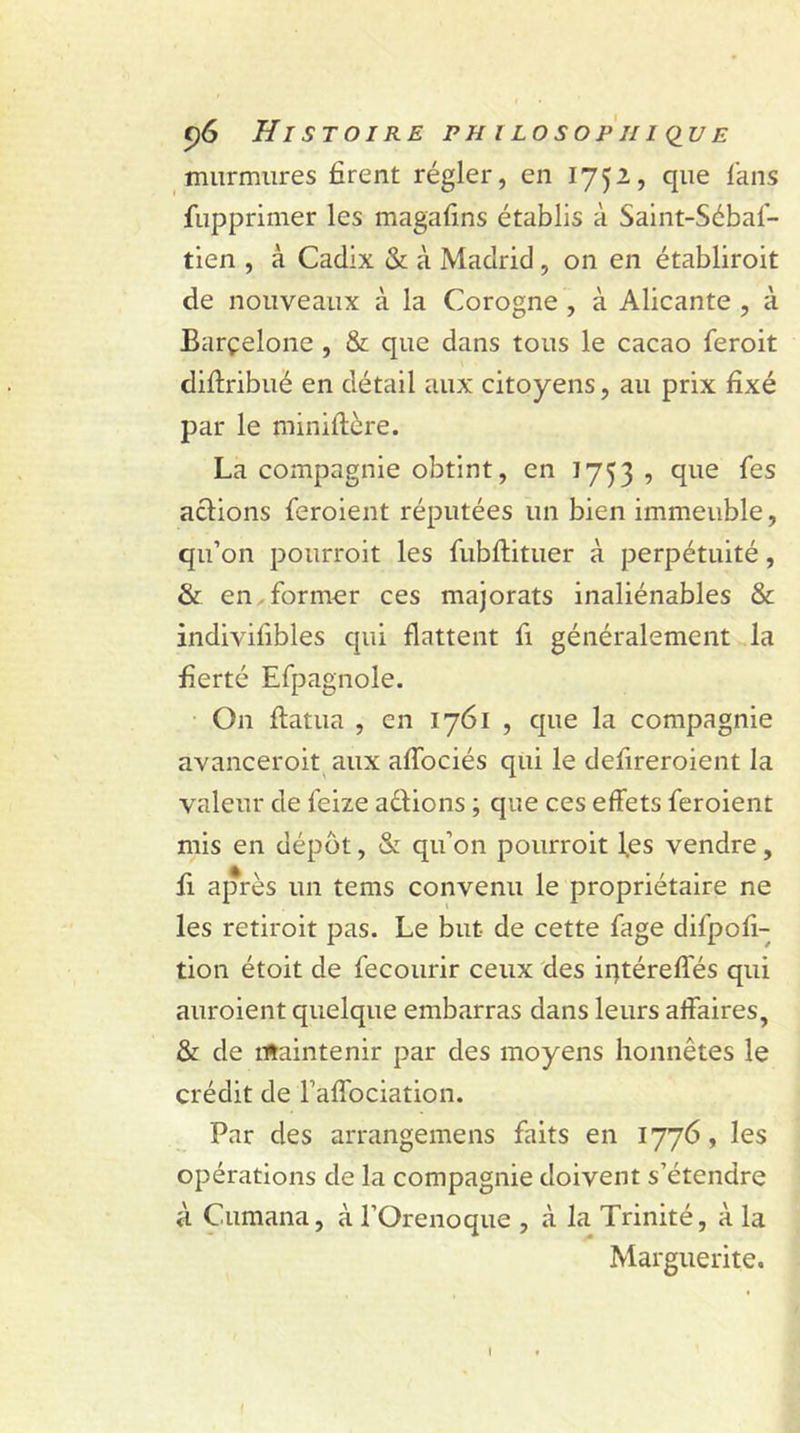 murmures firent régler, en 1752, que fans fupprimer les magafins établis à Saint-Sébaf- tien , à Cadix &amp; à Madrid , on en établiroit de nouveaux à la Corogne , à Alicante , à Barçelone , &amp; que dans tous le cacao feroit diftribué en détail aux citoyens, au prix fixé par le miniftère. La compagnie obtint, en 1753 , que fes actions feroient réputées un bien immeuble, qu’on pourroit les fubftituer à perpétuité, &amp; en former ces majorats inaliénables &amp; indivifibles qui flattent fi généralement la fierté Efpagnole. On ftatua , en 1761 , que la compagnie avanceroit aux aflociés qui le defireroient la valeur de feize actions ; que ces effets feroient mis en dépôt, &amp; qu’on pourroit l.es vendre, fi après un tems convenu le propriétaire ne les retiroit pas. Le but de cette fage difpofi- tion étoit de fecourir ceux des iqtérefles qui auroient quelque embarras dans leurs affaires, &amp; de maintenir par des moyens honnêtes le crédit de l’affociation. Par des arrangemens faits en 1776, les opérations de la compagnie doivent s’étendre à Cumana, à l’Orenoque , à la Trinité, à la Marguerite. 1
