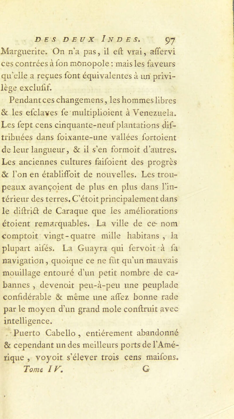 Marguerite. On n’a pas, il eft vrai, alfervi ces contrées à Ion monopole : mais les faveurs qu’elle a reçues font équivalentes à un privi- lège excluiif. Pendant ces changemens, les hommes libres & les efclaves fe multiplioient à Venezuela. / Les fept cens cinquante-neuf plantations dif- tribuées dans foixante-une vallées fortoient de leur langueur, & il s’en formoit d’autres. Les anciennes cultures faifoient des progrès & l’on en établifîoit de nouvelles. Les trou- peaux avançoient de plus en plus dans l’in- térieur des terres. C’étoit principalement dans le diftriél de Caraque que les améliorations étoient remarquables. La ville de ce nom comptoit vingt-quatre mille habitans , la plupart aifés. La Guayra qui fervoit à fa navigation, quoique ce ne fut qu’un mauvais mouillage entouré d’un petit nombre de ca- bannes , devenoit peu-à-peu une peuplade confidérable & même une affez bonne rade par le moyen d’un grand mole conftruit avec intelligence. Puerto Cabello , entièrement abandonné & cependant un des meilleurs ports de l’Amé- rique , voyoit s’élever trois cens maifons. Tonie, IV'. G