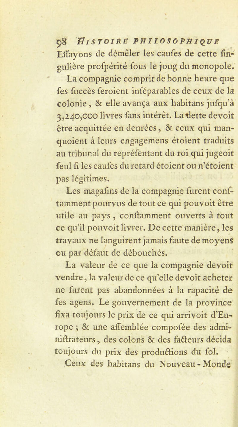 Elfayons de démêler les caufes de cette lin- gulière profpérité fous le joug du monopole. La compagnie comprit de bonne heure que fes fuccès feroient inféparables de ceux de la colonie , & elle avança aux habitans jufqu’à 3,240,000 livres fans intérêt. Latlette devoit être acquittée en denrées, & ceux qui man- quoient à leurs engagemens étoient traduits au tribunal du repréfentant du roi qui jugeoit feul fi les caufes du retard étoient ou n’étoient pas légitimes. Les magalins de la compagnie furent conf- tamment pourvus de tout ce qui pouvoit être utile au pays, conftamment ouverts à tout ce qu’il pouvo.it livrer. De cette manière, les travaux ne languirent jamais faute de moyens ou par défaut de débouchés. La valeur de ce que la compagnie devoit vendre, la valeur de ce qu’elle devoit acheter ne furent pas abandonnées à la rapacité de fes agens. Le gouvernement de la province fixa toujours le prix de ce qui arrivoit d’Eu- rope ; & une affemblée compofée des admi- niftrateurs, des colons & des fa&eurs décida toujours du prix des produ&ions du fol. Ceux des habitans du Nouveau - Monde