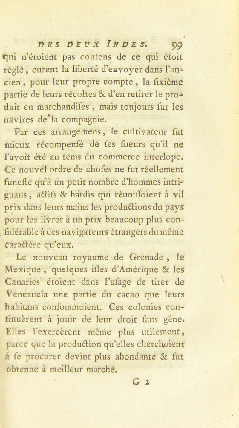 tjui n’étoient pas contens de ce qui étoit réglé, eurent la liberté d’envoyer dans l’an- cien , pour leur propre compte , la fixième partie de leurs récoltes & d’en retirer le pro- duit en marchandées , mais toujours fur les navires de*la compagnie. Par ces arrangemens, le cultivateur fut mieux récompenfé de fes fueurs qu'il ne l’avoit été au tems du commerce interlope. Ce nouvel ordre de chofes ne fut réellement Funefte qu’à un petit nombre d’hommes intri- guaris, aélifs & hardis qui réunilïoient à vil prix dans leurs mains les produ&ions du pays pour les livrer à un prix beaucoup plus con- sidérable à des navigateurs étrangers du même cara&ère qu’eux. Le nouveau royaume de Grenade , le Mexique , quelques ifles d’Amérique & les Canaries étoient dans l’ufage de tirer de Venezuela une partie du cacao que leurs habitons confommcient. Ces colonies con- tinuèrent à jouir de leur droit fans gêne. Elles l’exercèrent même plus utilement, parce que la produ&ion qu’elles cherchoient à fe procurer devint plus abondante & fut obtenue à meilleur marché.