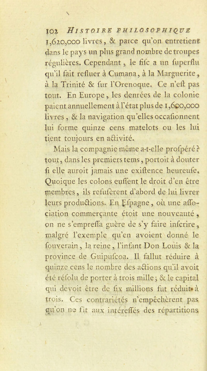 1,620,000 livres, & parce qu’on entretient dans le pays un plus grand nombre de troupes régulières. Cependant, le file a un fuperflu qu’il fait refluer à Cumana, à la Marguerite, à la Trinité & fur l’Orenoque, Ce n’efl: pas tout. En Europe, les denrées de la colonie paient annuellement à l’état plus de 1,600,000 livres , & la navigation qu elles occafionnent lui forme quinze cens matelots ou les lui tient toujours en aflivité. Mais la compagnie meme a-t-elle profpéré } tout, dans les premiers tems, portoit à clouter fi elle auroit jamais une exiflence heureufe. Quoique les colons euflent le droit d’en être membres, ils refufèrent d’abord de lui livrer leurs produirions. En £fpagne, ou une aflo- ciation commerçante étoit une nouveauté , on ne s’emprefla guère de s’y faire inferire, malgré l’exemple qu’en avoient donné le fouverain, la reine , l’infant Don Louis & la province de Guipufcoa. Il fallut réduire à quinze cens le nombre des aélions qu’il avoit été réfolu de porter à trois mille j & le capital qui devoit être de fix millions fut réduit* à trois. Ces contrariétés n’empêchèrent pas qu’011 ne fit aux intérefles des répartitions