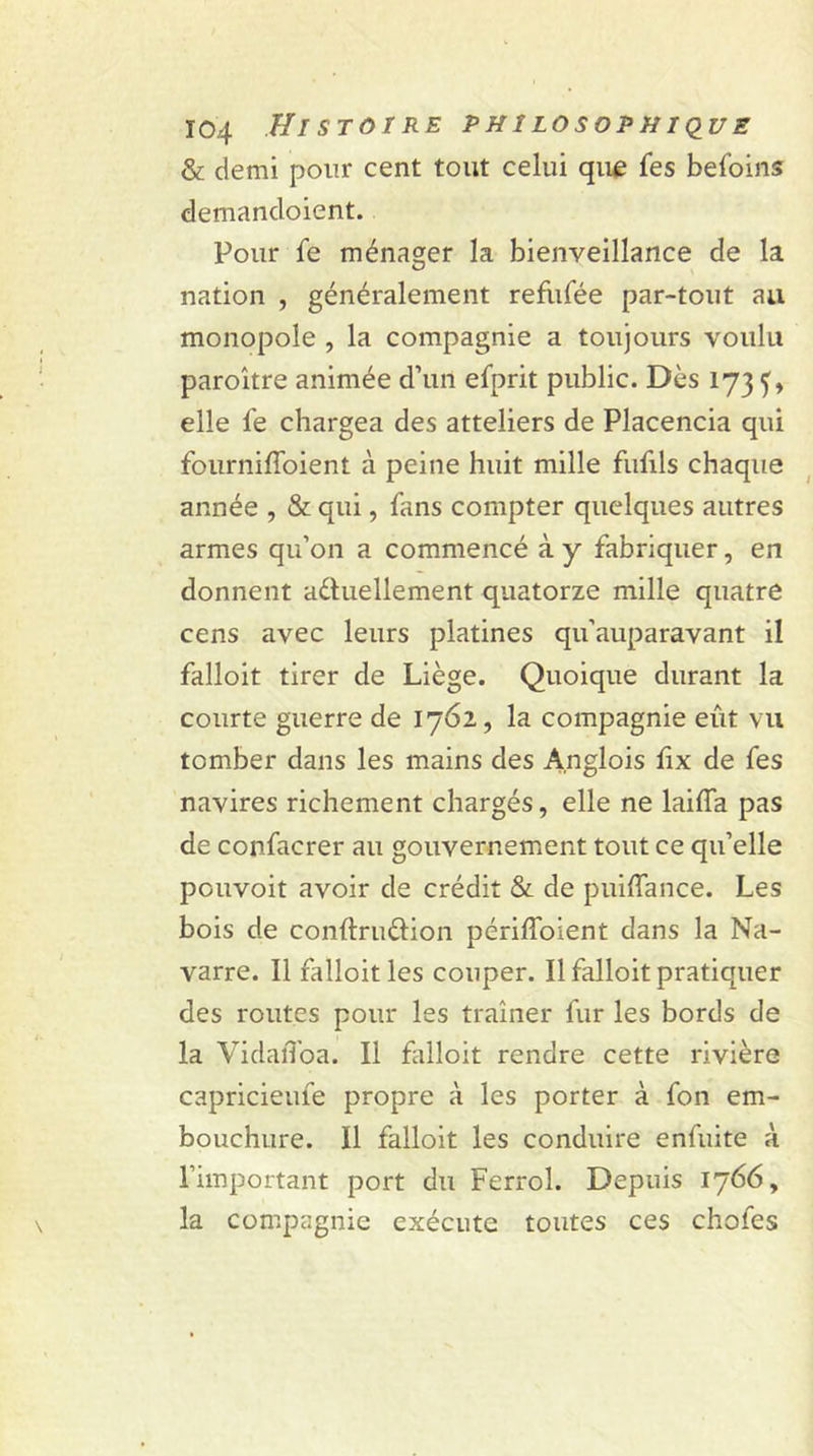 & demi pour cent tout celui que fes befoins demancloient. Pour fe ménager la bienveillance de la nation , généralement refufée par-tout au monopole , la compagnie a toujours voulu paroître animée d’un efprit public. Dès 173 f, elle le chargea des atteliers de Placencia qui fourniffoient à peine huit mille fufils chaque année , & qui, fans compter quelques autres armes qu’on a commencé à y fabriquer, en donnent actuellement quatorze mille quatre cens avec leurs platines qu’auparavant il falloit tirer de Liège. Quoique durant la courte guerre de 1762, la compagnie eut vu tomber dans les mains des A.nglois lîx de fes navires richement chargés, elle ne laifla pas de confacrer au gouvernement tout ce qu’elle pouvoit avoir de crédit & de puiffance. Les bois de conftru&ion périlfoient dans la Na- varre. Il falloit les couper. Il falloit pratiquer des routes pour les traîner fur les bords de la VidaiToa. Il falloit rendre cette rivière capricieufe propre à les porter à fon em- bouchure. Il falloit les conduire enfuite à l’important port du Ferrol. Depuis 1766, la compagnie exécute toutes ces chofes