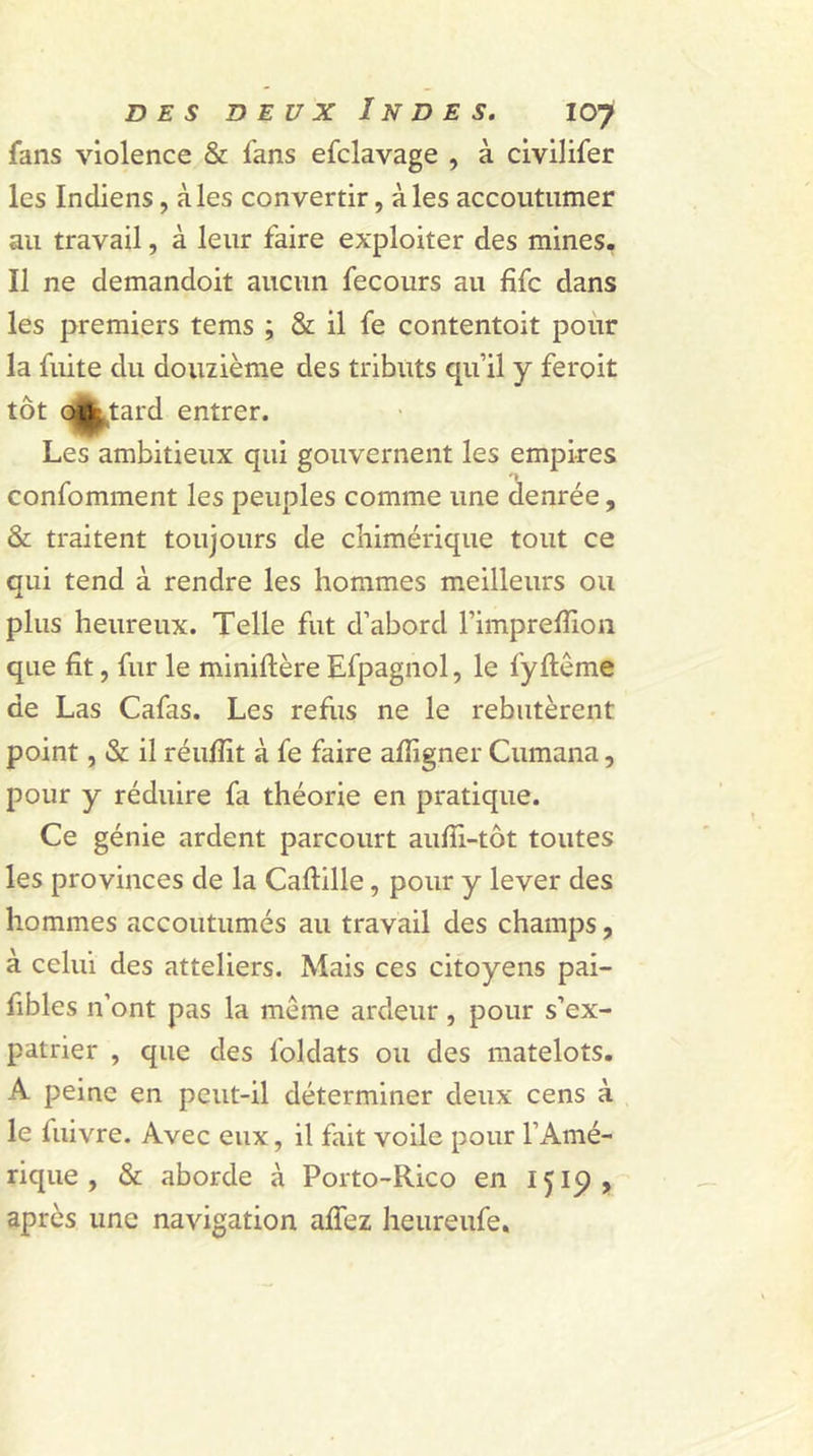 fans violence & fans efclavage , à civilifer les Indiens, aies convertir, aies accoutumer au travail, à leur faire exploiter des mines. Il ne demandoit aucun fecours au fîfc dans les premiers tems ; & il fe contentoit pour la fuite du douzième des tributs qu’il y feroit tôt oiSkMtard entrer. Les ambitieux qui gouvernent les empires confomment les peuples comme une denrée, & traitent toujours de chimérique tout ce qui tend à rendre les hommes meilleurs ou plus heureux. Telle fut d’abord l’imprelïïon que fit, fur le miniftère Efpagnol, le fyftême de Las Cafas. Les refus ne le rebutèrent point, & il réuffit à fe faire afiïgner Cumana, pour y réduire fa théorie en pratique. Ce génie ardent parcourt aufii-tôt toutes les provinces de la Caftille, pour y lever des hommes accoutumés au travail des champs, à celui des atteliers. Mais ces citoyens pai- fibles n’ont pas la meme ardeur , pour s’ex- patrier , que des foldats ou des matelots. A peine en peut-il déterminer deux cens à le fuivre. Avec eux, il fait voile pour l’Amé- rique , & aborde à Porto-Rico en 1519, après une navigation alfez heureufe.