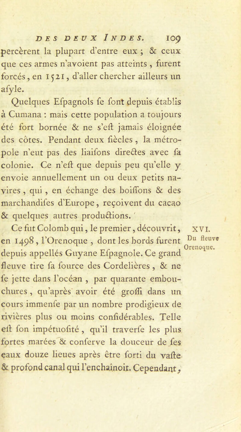 percèrent la plupart d’entre eux ; &amp; ceux que ces armes n’avoient pas atteints , furent forcés, en 1521, d’aller chercher ailleurs un afyle. Quelques Efpagnols fe font depuis établis à Cumana : mais cette population a toujours été fort bornée &amp; ne s’eft jamais éloignée des côtes. Pendant deux fiècles , la métro- pole n’eut pas des liaifons directes avec fa colonie. Ce n’eft que depuis peu qu’elle y envoie annuellement un ou deux petits na- vires , qui , en échange des boifTons &amp; des marchandées d’Europe, reçoivent du cacao &amp; quelques autres produ&amp;ions. ' Ce fut Colomb qui, le premier, découvrit, x VI. en 1498 , l’Orenoque , dont les bords furent Du fleuve depuis appellés Guyane Efpagnole. Ce grand fleuve tire fa fource des Cordelières , &amp; ne fe jette dans l’océan , par quarante embou- chures , qu'après avoir été grofîi dans un cours immenfe par un nombre prodigieux de rivières plus ou moins confidérables. Telle elt fon impétuofité , qu’il traverfe les plus fortes marées &amp; conferve la douceur de fes eaux douze lieues après être forti du vafte &amp; profond canal qui l’enchaînoit. Cependant.