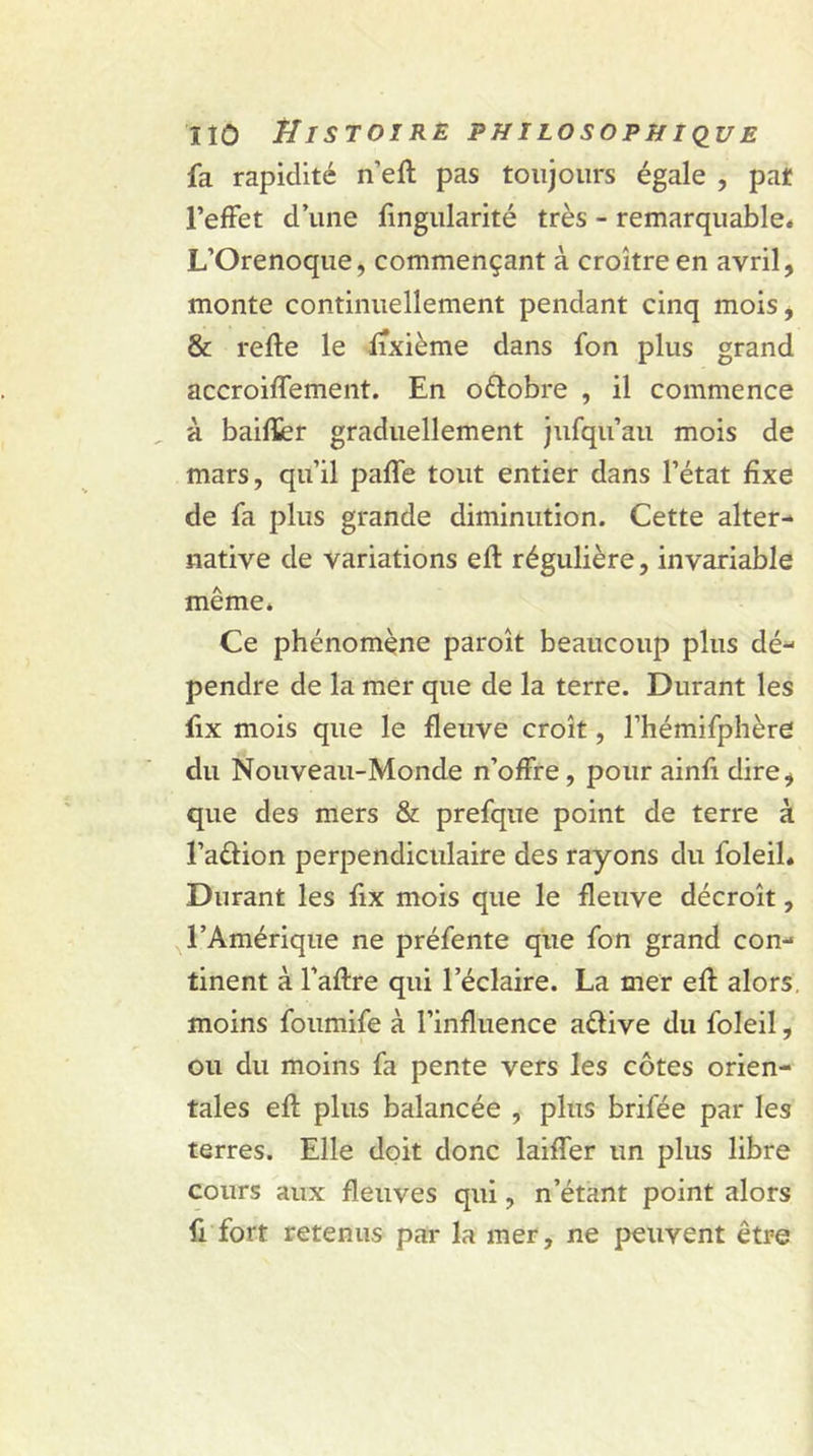 fa rapidité n’eft pas toujours égale , pat l’effet d’une fingularité très - remarquable. L’Orenoque, commençant à croître en avril, monte continuellement pendant cinq mois, &amp; relie le fixième dans fon plus grand accroiffement. En oftobre , il commence à baifïer graduellement jufqu’au mois de mars, qu’il paffe tout entier dans l’état fixe de fa plus grande diminution. Cette alter- native de variations eft régulière, invariable même. Ce phénomène paroît beaucoup plus dé- pendre de la mer que de la terre. Durant les fix mois que le fleuve croît, l’hémifphère du Nouveau-Monde n’offre, pour ainfi dire, que des mers &amp; prefque point de terre à l’a&amp;ion perpendiculaire des rayons du foleil. Durant les fix mois que le fleuve décroît, l’Amérique ne préfente que fon grand con- tinent à l’aftre qui l’éclaire. La mer efl alors, moins foumife à l’influence aélive du foleil, ou du moins fa pente vers les côtes orien- tales efl plus balancée , plus brifée par les terres. Elle doit donc laiffer un plus libre cours aux fleuves qui, n’étant point alors ft fort retenus par la mer, ne peuvent être