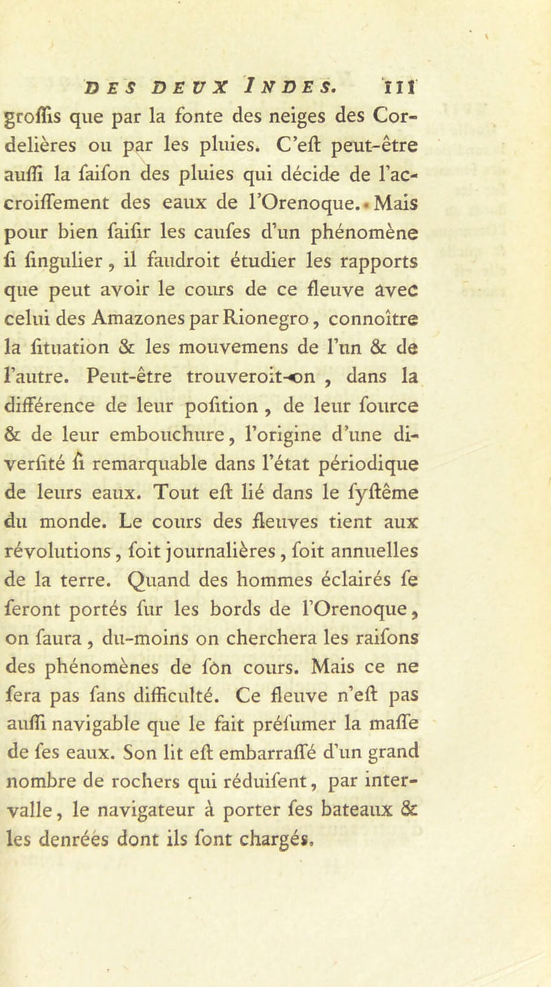 groflis que par la fonte des neiges des Cor- delières ou par les pluies. C’eft peut-être auffi la faifon des pluies qui décide de l’ac- croiffement des eaux de l’Orenoque. ■ Mais pour bien faifir les caufes d’un phénomène fi fingulier , il faudroit étudier les rapports que peut avoir le cours de ce fleuve avec celui des Amazones par Rionegro, connoître la fituation & les mouvemens de l’un & de l’autre. Peut-être trouveroit-on , dans la différence de leur pofition , de leur fource & de leur embouchure, l’origine d’une di- verfité fi remarquable dans l’état périodique de leurs eaux. Tout eft lié dans le fyftême du monde. Le cours des fleuves tient aux révolutions , foit journalières , foit annuelles de la terre. Quand des hommes éclairés fe feront portés fur les bords de l’Orenoque, on faura , du-moins on cherchera les raifons des phénomènes de fôn cours. Mais ce ne fera pas fans difficulté. Ce fleuve n’eft pas auffi navigable que le fait préfumer la mafle de fes eaux. Son lit efl; embarrafle d’un grand nombre de rochers qui réduifent, par inter- valle , le navigateur à porter fes bateaux & les denrées dont ils font chargés.