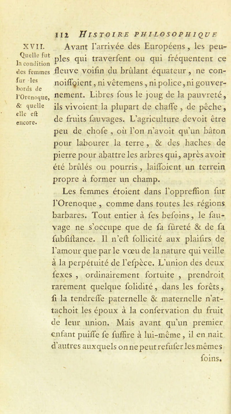 Quelle fut la comlition «les femmes fur les bords de l’Orenoque, &amp; quelle elle eft encore. 112 Histoire philosophique ples qui traverfent ou qui fréquentent ce fleuve voifin du brûlant équateur , ne con- noiffgient, ni vêtemens , ni police, ni gouver- nement. Libres fous le joug de la pauvreté, ils vivoient la plupart de chaffe , de pêche, de fruits fauvages. L’agriculture devoit être peu de chofe , où l’on n’avoit qu’un bâton pour labourer la terre , &amp; des haches de pierre pour abattre les arbres qui, après avoir été brûlés ou pourris , laiffoient un terrein propre à former un champ. Les femmes étoient dans l’oppreffion fur l’Orenoque , comme dans toutes les régions barbares. Tout entier à fes befoins, le fau- vage ne s’occupe que de fa fûreté &amp; de fa fubfiftance. Il n’eft follicité aux plaifirs de l’amour que par le vœu de la nature qui veille à la perpétuité de l’efpèce. L’union des deux lexes , ordinairement fortuite , prendroit rarement quelque folidité, dans les forêts, fi la tendreffe paternelle &amp; maternelle n’at- tachoit les époux à la confervation du fruit de leur union. Mais avant qu’un premier enfant pui/Te fe fuflire à lui-même , il en naît d’autres auxquels on ne peut refuferles mêmes foins.