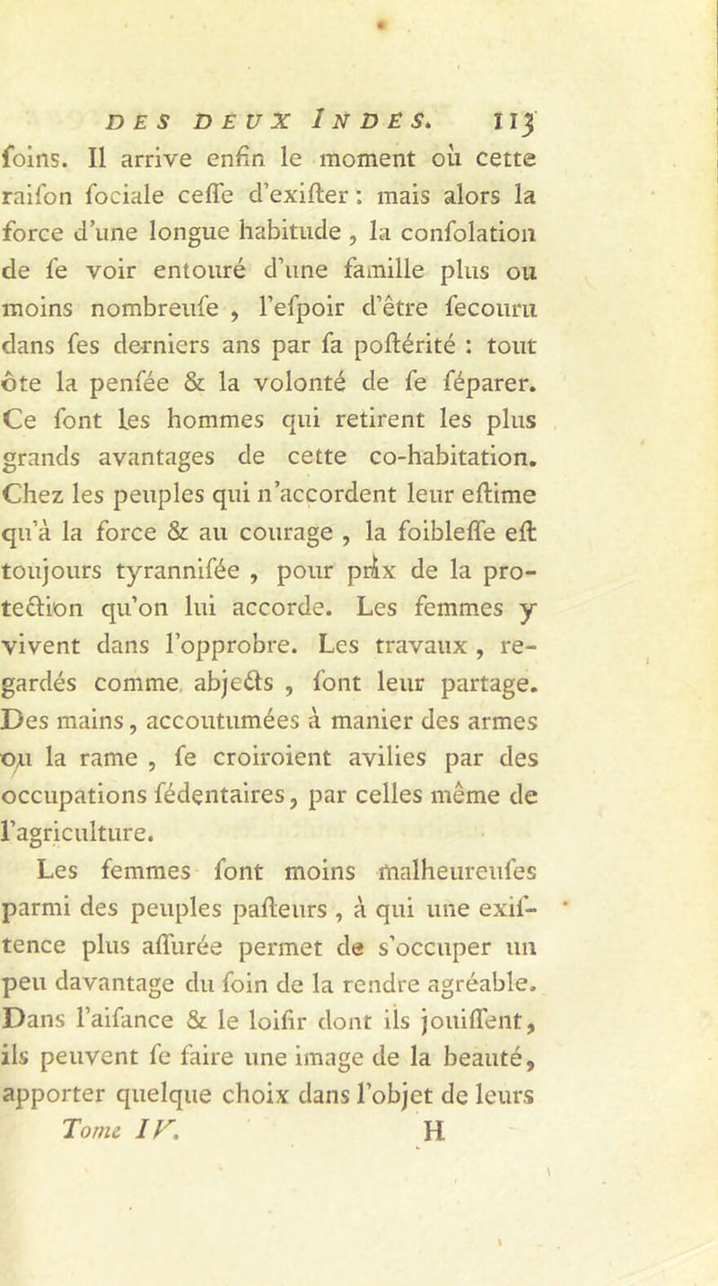 foins. Il arrive enfin le moment où cette raifon fociale celle d’exifter : mais alors la force d’une longue habitude , la confolation de le voir entouré d’une famille plus ou moins nombreufe , l’efpoir d’être fecouru dans fes derniers ans par fa poftérité : tout ôte la penfée &amp; la volonté de fe féparer. Ce font les hommes qui retirent les plus grands avantages de cette co-habitation. Chez les peuples qui n’accordent leur eftime qu’à la force &amp; au courage , la foibleffe ell toujours tyrannifée , pour prix de la pro- tection qu’on lui accorde. Les femmes y vivent dans l’opprobre. Les travaux , re- gardés comme abjedls , font leur partage. Des mains, accoutumées à manier des armes ou la rame , fe croiroient avilies par des occupations fédçntaires, par celles même de l’agriculture. Les femmes font moins malheureufes parmi des peuples palteurs , à qui une exil- tence plus alfurée permet de s’occuper un peu davantage du foin de la rendre agréable. Dans l’aifance &amp; le loifir dont ils jouiffent, ils peuvent fe faire une image de la beauté, apporter quelque choix dans l’objet de leurs Tome IV. H