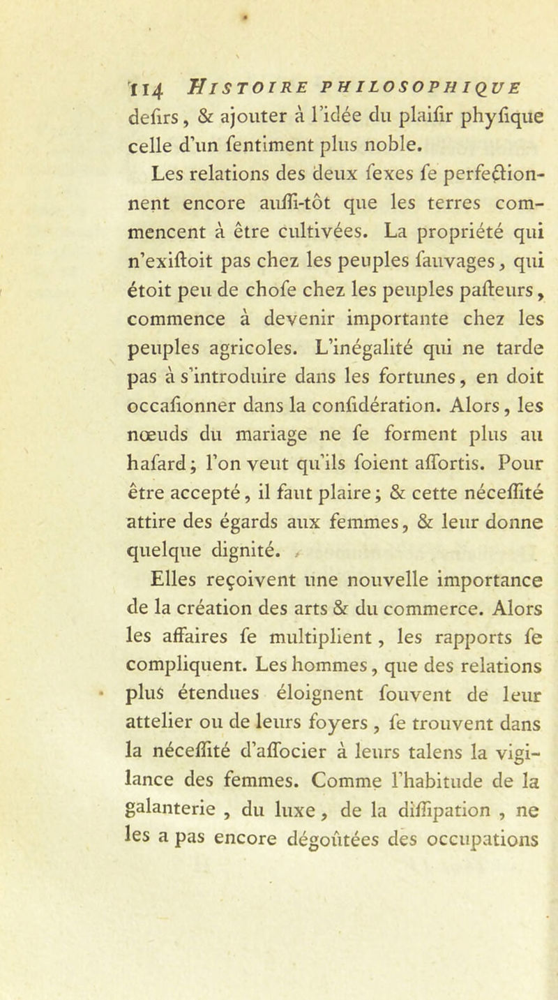 defirs, & ajouter à l’idée du plaifir phyfique celle d’un fentiment plus noble. Les relations des deux fexes fe perfection- nent encore auffi-tôt que les terres com- mencent à être cultivées. La propriété qui n’exiftoit pas chez les peuples fauvages, qui étoit peu de chofe chez les peuples pafteurs, commence à devenir importante chez les peuples agricoles. L’inégalité qui ne tarde pas à s’introduire dans les fortunes, en doit occafionner dans la confidération. Alors, les nœuds du mariage ne fe forment plus au hafard; l’on veut qu’ils foient affortis. Pour être accepté, il faut plaire ; & cette néceffité attire des égards aux femmes, & leur donne quelque dignité. Elles reçoivent une nouvelle importance de la création des arts & du commerce. Alors les affaires fe multiplient, les rapports fe compliquent. Les hommes, que des relations plus étendues éloignent fouvent de leur attelier ou de leurs foyers , fe trouvent dans la néceffité d’affocier à leurs talens la vigi- lance des femmes. Comme l’habitude de la galanterie , du luxe, de la diffipation , ne les a pas encore dégoûtées des occupations