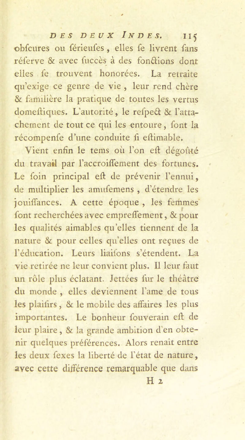 obfcures ou férieufes , elles fe livrent fans réferve & avec fuccès à des fondions dont elles fe trouvent honorées. La retraite qu’exige ce genre de vie , leur rend chère & familière la pratique de toutes les vertus domeftiques. L’autorité, le refpeél & l’atta- chement de tout ce qui les entoure , font la récompenfe d’une conduite fi eftimable. Vient enfin le tems où l’on eft dégoûté du travail par l’accroiffement des fortunes. Le foin principal eft de prévenir l’ennui, de multiplier les amufemens , d’étendre les jouiffances. A cette époque , les femmes font recherchées avec empreffement, & pour les qualités aimables qu’elles tiennent de la nature & pour celles qu’elles ont reçues de l’éducation. Leurs liaifons s’étendent. La vie retirée ne leur convient plus. Il leur faut un rôle plus éclatant. Jettées fur le théâtre du monde , elles deviennent l’ame de tous les plailirs , & le mobile des affaires les plus importantes. Le bonheur fouverain eft de leur plaire, & la grande ambition d’en obte- nir quelques préférences. Alors renait entre les deux fexes la liberté de l’état de nature, avec cette différence remarquable que dans H 2