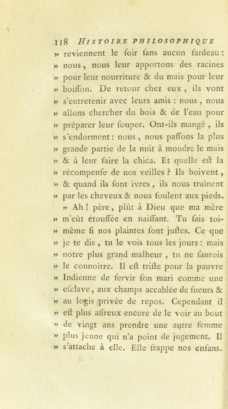 » reviennent le foir fans aucun fardeau : » nous, nous leur apportons des racines » pour leur nourriture &amp; du maïs pour leur » boiffon. De retour chez eux , ils vont » s’entretenir avec leurs amis : nous , nous » allons chercher du bois &amp; de l’eau pour &gt;&gt; préparer leur fouper. Ont-ils mangé , ils » s’endorment: nous, nous paffons la plus » grande partie de la nuit à moudre le maïs » &amp; à leur faire la chica. Et quelle eft la » récompenfe de nos veilles ? Ils boivent, » &amp; quand ils font ivres , ils nous traînent » par les cheveux &amp; nous foulent aux pieds. » Ah ! père, plût à Dieu que ma mère » m’eût étouffée en naiffant. Tu fais toi- » même fi nos plaintes font juftes. Ce que » je te dis , tu le vois tous les jours : mais » notre plus grand malheur , tu ne faurois » le connoître. Il eft trille pour la pauvre » Indienne de fervir fon mari comme une » efclave, aux champs accablée de fueurs &amp; » au logis privée de repos. Cependant il » eft plus affreux encore de le voir au bout » de vingt ans prendre une autre femme » plus jeune qui n’a point de jugement. Il » s’attache à elle. Elle frappe nos enfans.
