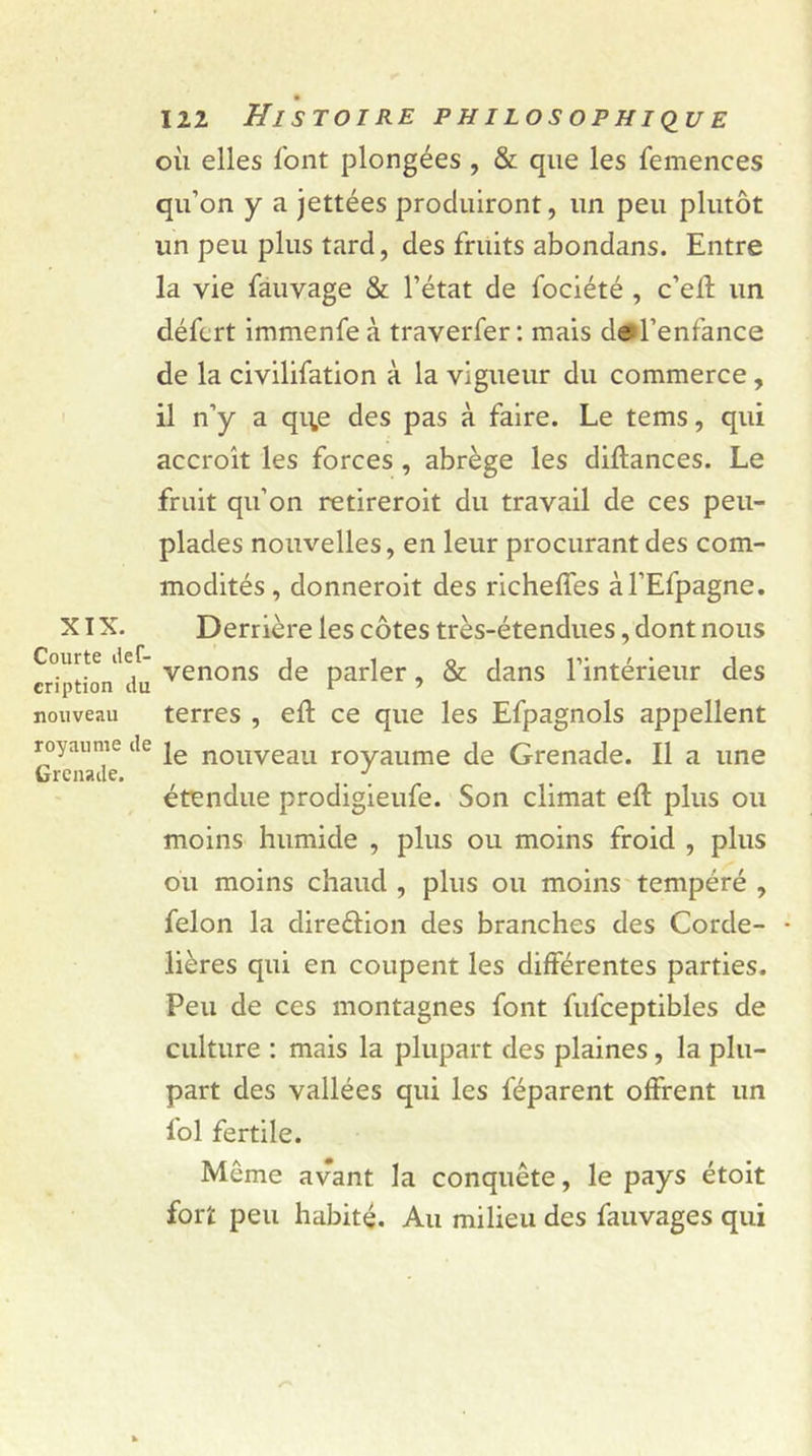 où elles l'ont plongées , &amp; que les femences qu’on y a jettées produiront, un peu plutôt un peu plus tard, des fruits abondans. Entre la vie fauvage &amp; l’état de fociété , c’eft un défcrt immenfeà traverfer: mais d© l’enfance de la civilifation à la vigueur du commerce, il n’y a qq,e des pas à faire. Le tems, qui accroît les forces , abrège les diltances. Le fruit qu’on retireroit du travail de ces peu- plades nouvelles, en leur procurant des com- modités, donneroit des richelfes àl’Efpagne. XIX. Derrière les côtes très-étendues, dont nous criptioi/dü venons de parler, &amp; dans l’intérieur des nouveau terres , eft ce que les Efpagnols appellent royaume de je nouveau royaume de Grenade. Il a une Grenade. _ ' étendue prodigieufe. Son climat elt plus ou moins humide , plus ou moins froid , plus ou moins chaud , plus ou moins tempéré , félon la direction des branches des Corde- • lières qui en coupent les différentes parties. Peu de ces montagnes font fufceptibles de culture : mais la plupart des plaines, la plu- part des vallées qui les féparent offrent un loi fertile. Même avant la conquête, le pays étoit fort peu habité. Au milieu des fauvages qui