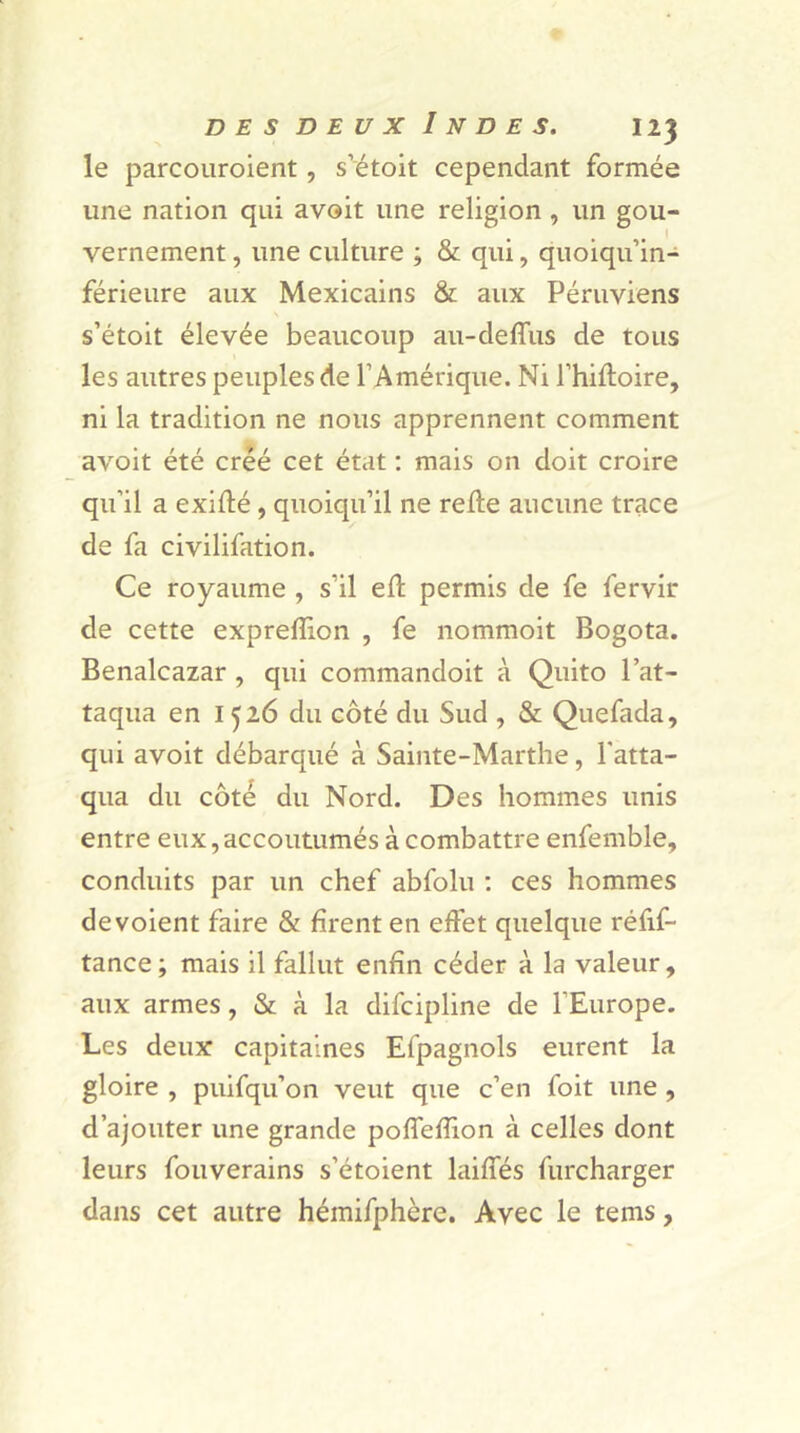 le parcouroient, s’étoit cependant formée une nation qui avoit une religion , un gou- vernement, une culture ; & qui, quoiqu’in- férieure aux Mexicains & aux Péruviens s’étoit élevée beaucoup au-deffus de tous les autres peuples de l’Amérique. Ni l’hifloire, ni la tradition ne nous apprennent comment avoit été créé cet état : mais on doit croire qu’il a exiflé, quoiqu’il ne relie aucune trace de fa civilifation. Ce royaume , s'il eft permis de fe fervir de cette expreffion , fe nommoit Bogota. Benalcazar , qui commandoit à Quito l’at- taqua en 1526 du côté du Sud , & Quefada, qui avoit débarqué à Sainte-Marthe, l'atta- qua du côté du Nord. Des hommes unis entre eux, accoutumés à combattre enfemble, conduits par un chef abfolu : ces hommes dévoient faire & firent en effet quelque réfif- tance; mais il fallut enfin céder à la valeur, aux armes, & à la difcipline de l’Europe. Les deux capitaines Efpagnols eurent la gloire , puifqu’on veut que c’en foit une , d’ajouter une grande poffeffion à celles dont leurs fouverains s’étoient labiés furcharger dans cet autre héinifphère. Avec le teins,