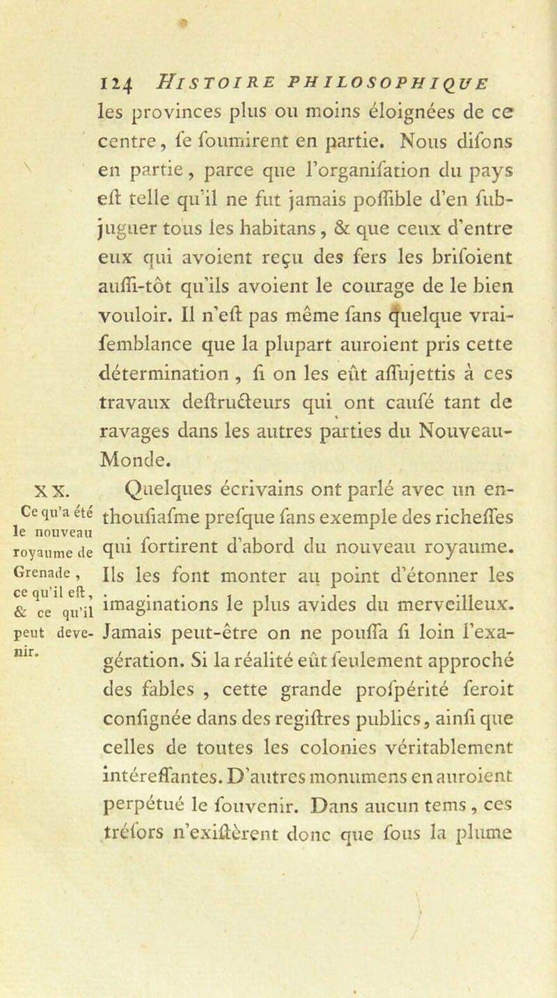 XX. Ce qu’a été le nouveau royaume de Grenade , ce qu’il eft, & ce qu’il peut deve- nir. 124 Histoire philosophique les provinces plus ou moins éloignées de ce centre, fe fournirent en partie. Nous difons en partie, parce que l’organifation du pays eft telle qu’il ne fut jamais poffible d’en fub- j liguer tous les habitans, & que ceux d’entre eux qui avoient reçu des fers les brifoient auffi-tôt qu’ils avoient le courage de le bien vouloir. Il n’eft pas même fans quelque vrai- femblance que la plupart auroient pris cette détermination , fi on les eût affujettis à ces travaux deftruêïeurs qui ont caufé tant de « ravages dans les autres parties du Nouveau- Monde. Quelques écrivains ont parlé avec un en- thoufiafme prefque fans exemple des richeffes qui fortirent d’abord du nouveau royaume. Ils les font monter au point d’étonner les imaginations le plus avides du merveilleux. Jamais peut-être on ne pouffa fi loin i’exa- gération. Si la réalité eût feulement approché des fables , cette grande profpérité feroit confignée dans des regiftres publics, ainfi que celles de toutes les colonies véritablement intéreffantes. D’autres monumens en auroient perpétué le fouvenir. Dans aucun tems , ces tréfors n’exiûèrent donc que fous la plume