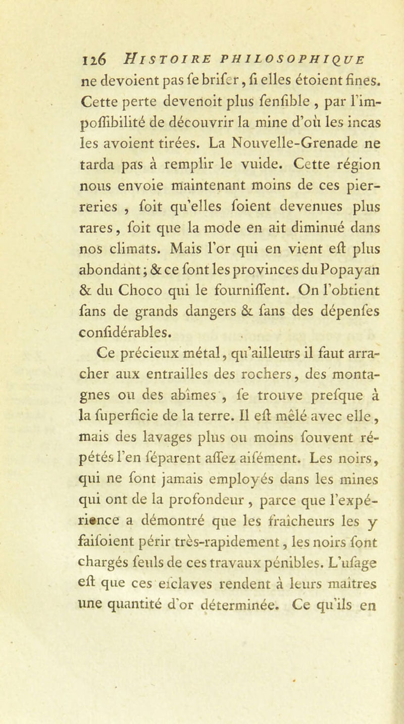 Il6 Jî I ST 01 RE PHILOSOPHIQUE ne dévoient pas fe brifer, fi elles étoient fines. Cette perte devenoit plus fenfible , par l’im- poflibilité de découvrir la mine d’où les incas les avoient tirées. La Nouvelle-Grenade ne tarda pas à remplir le vuide. Cette région nous envoie maintenant moins de ces pier- reries , foit qu’elles foient devenues plus rares, foit que la mode en ait diminué dans nos climats. Mais l’or qui en vient eft plus abondant ; &amp; ce font les provinces du Popayan &amp; du Choco qui le fourniffent. On l’obtient fans de grands dangers &amp;. fans des dépenfes confidérables. Ce précieux métal, qu’ailleurs il faut arra- cher aux entrailles des rochers, des monta- gnes ou des abîmes , fe trouve prefque à la fuperfîcie de la terre. Il efl mêlé avec elle, mais des lavages plus ou moins fouvent ré- pétés l’en féparent affez aifément. Les noirs, qui ne font jamais employés dans les mines qui ont de la profondeur , parce que l'expé- rience a démontré que les fraîcheurs les y failoient périr très-rapidement, les noirs font chargés feuls de ces travaux pénibles. L’ufage efl que ces eiclaves rendent à leurs maîtres une quantité d'or déterminée. Ce qu’ils en