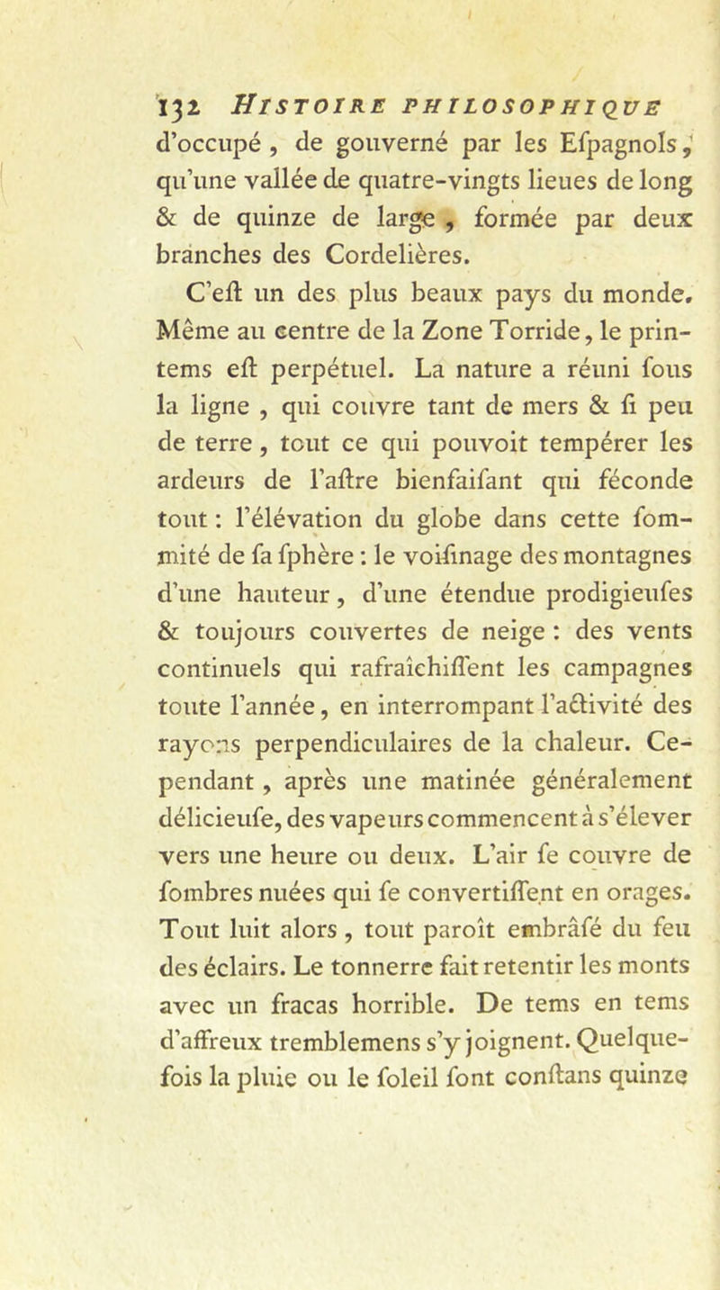 Ï32 Histoire philosophique d’occupé , de gouverné par les Efpagnols qu’une vallée de quatre-vingts lieues de long &amp; de quinze de large , formée par deux branches des Cordelières. C’efi: un des plus beaux pays du monde. Même au centre de la Zone Torride, le prin- tems eft perpétuel. La nature a réuni fous la ligne , qui couvre tant de mers &amp; fi peu de terre, tout ce qui pouvoit tempérer les ardeurs de l’afire bienfaifant qui féconde tout : l’élévation du globe dans cette fom- jnité de fa fphère : le voifinage des montagnes d’une hauteur, d’une étendue prodigieufes &amp; toujours couvertes de neige : des vents continuels qui rafraîehiflent les campagnes toute l’année, en interrompant l’a&amp;ivité des rayons perpendiculaires de la chaleur. Ce- pendant , après une matinée généralement délicieufe, des vapeurs commencent à s’élever vers une heure ou deux. L’air fe couvre de fombres nuées qui fe convertiflent en orages. Tout luit alors , tout paroît embrâfé du feu des éclairs. Le tonnerre fait retentir les monts avec un fracas horrible. De tems en tems d’affreux tremblemens s’y joignent. Quelque- fois la pluie ou le foleil font conftans quinze