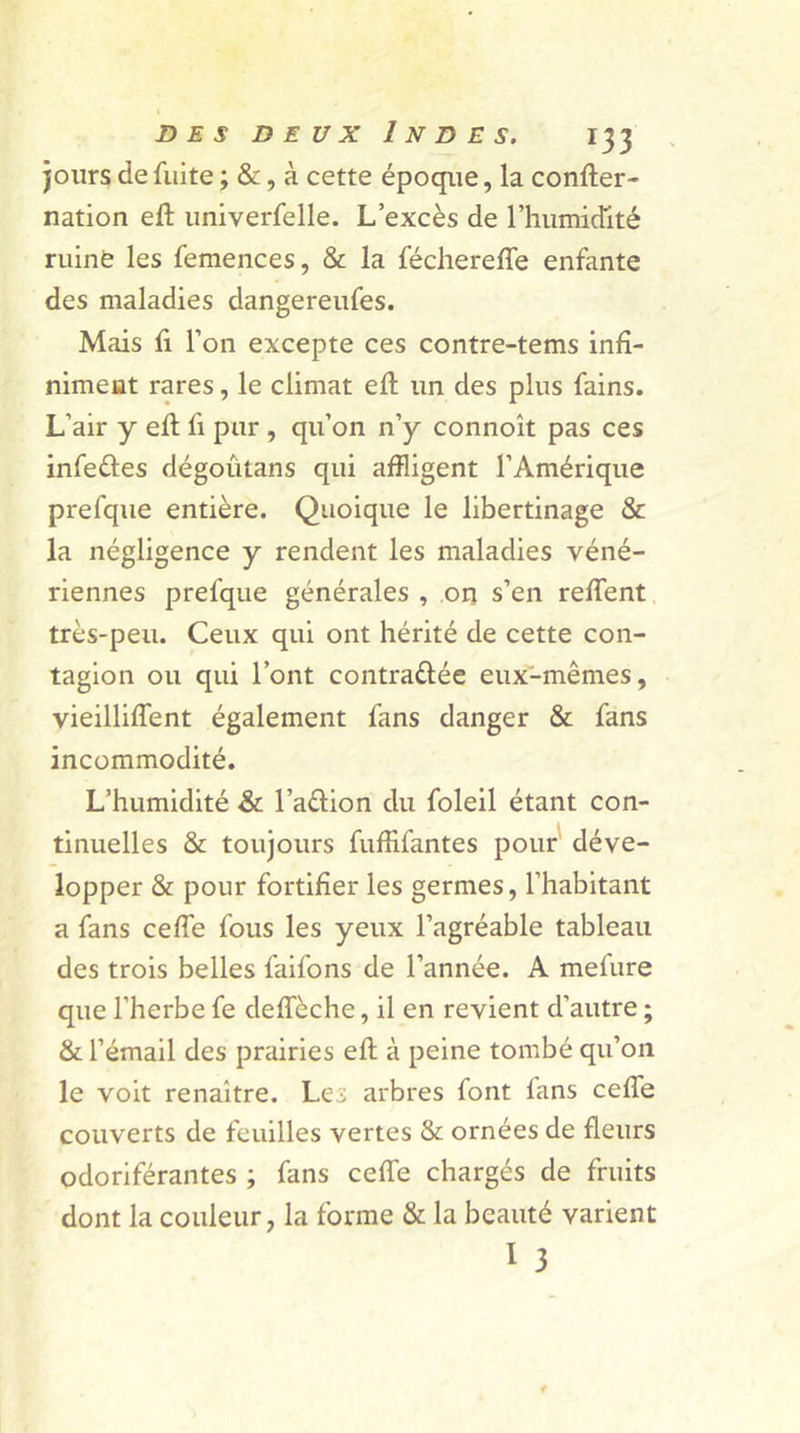 jours de fuite ; &amp;, à cette époque, la confter- nation eft univerfelle. L’excès de l’humidité ruiné les femences, &amp; la fécherefîe enfante des maladies dangereufes. Mais fi l’on excepte ces contre-tems infi- niment rares, le climat eft un des plus fains. L’air y eft fi pur , qu’on n’y connoît pas ces infe&amp;es dégoutans qui affligent l’Amérique prefque entière. Quoique le libertinage &amp; la négligence y rendent les maladies véné- riennes prefque générales , on s’en relient très-peu. Ceux qui ont hérité de cette con- tagion ou qui l’ont contrariée eux-mêmes, vieillilfent également fans danger &amp; fans incommodité. L’humidité &amp; l’adion du foleil étant con- tinuelles &amp; toujours fuffifantes pour déve- lopper &amp; pour fortifier les germes, l’habitant a fans celle fous les yeux l’agréable tableau des trois belles faifons de l’année. A melure que l’herbe fe delfèche, il en revient d’autre ; &amp; l’émail des prairies ell à peine tombé qu’on le voit renaître. Le; arbres font lans celle couverts de feuilles vertes &amp; ornées de fleurs odoriférantes ; fans celle chargés de fruits dont la couleur, la forme &amp; la beauté varient î 3