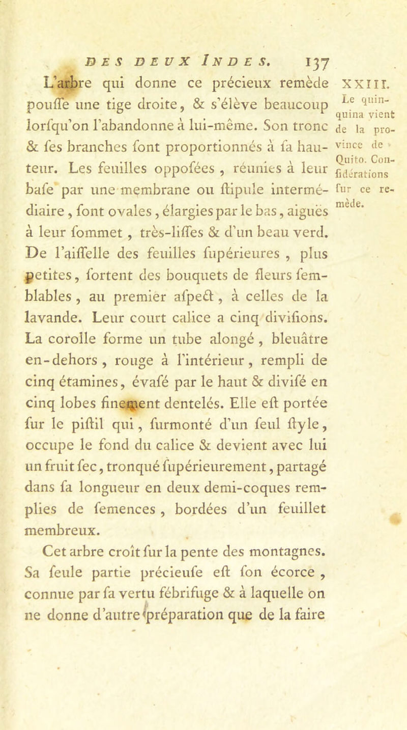 L'arbre qui donne ce précieux remède XXIH. pouffe une tige droite, St s’élève beaucoup Le qiun t A 1 quina vient lorfqu’on l’abandonne a lui-même. Son tronc de la pro- fit lès branches font proportionnés à fa hau- vince de teur. Les feuilles oppofées , réunies à leur ^rations bafe par une membrane ou llipule intermé- fur ce re- diaire , font ovales, élargies par le bas, aigues metle à leur fommet , très-liffes St d’un beau verd. De l’aiffelle des feuilles fupérieures , plus petites, fortent des bouquets de fleurs fem- blables , au premier afpeél, à celles de la lavande. Leur court calice a cinq divifions. La corolle forme un tube alongé , bleuâtre en-dehors, rouge à l'intérieur, rempli de cinq étamines, évafé par le haut St divifé en cinq lobes finement dentelés. Elle eft portée fur le piftil qui, furmonté d’un feul flyle, occupe le fond du calice St devient avec lui un fruit fec, tronqué fupérieurement, partagé dans fa longueur en deux demi-coques rem- plies de femences , bordées d’un feuillet membreux. Cet arbre croît fur la pente des montagnes. Sa feule partie précieufe eft fon écorce , connue par fa vertu fébrifuge St à laquelle on 11e donne d’autre «préparation que de la faire