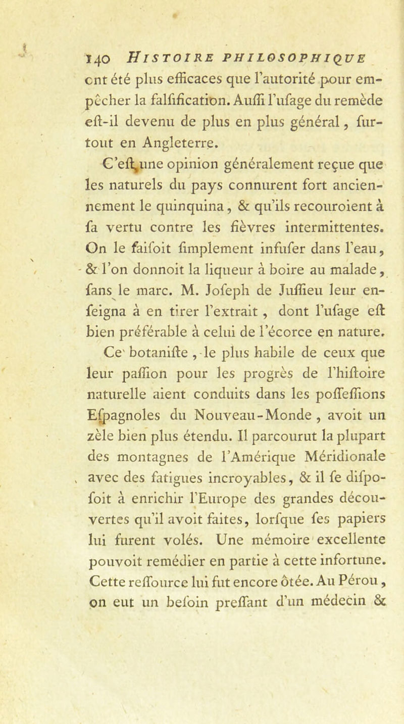 cnt été plus efficaces que l’autorité pour em- pêcher la falsification. Auffi l’ufage du remède efl-il devenu de plus en plus général, Sur- tout en Angleterre. C’eftpine opinion généralement reçue que les naturels du pays connurent fort ancien- nement le quinquina, &amp; qu’ils recouraient à fa vertu contre les fièvres intermittentes. On le faifoit Simplement infufer dans l’eau, - &amp; l’on donnoit la liqueur à boire au malade, fans le marc. M. Jofeph de Juffieu leur en- feigna à en tirer l’extrait , dont l’ufage efl bien préférable à celui de lecorce en nature. Ce' botanifle , le plus habile de ceux que leur paffion pour les progrès de l’hifloire naturelle aient conduits dans les poffeffions Espagnoles du Nouveau-Monde , avoit un zèle bien plus étendu. Il parcourut la plupart des montagnes de l’Amérique Méridionale , avec des fatigues incroyables, &amp; il fe difpo- foit à enrichir l’Europe des grandes décou- vertes qu’il avoit faites, lorfque Ses papiers lui furent volés. Une mémoire excellente pouvoit remédier en partie à cette infortune. Cette reffource lui fut encore ôtée. Au Pérou, on eut un befoin preffimt d’un médecin &amp;