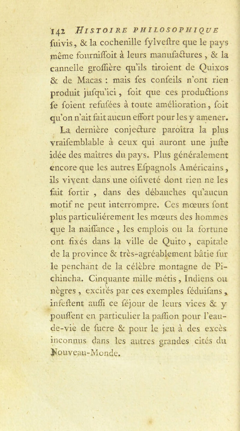 I 142 Histoire philosophique fuivis, &amp; la cochenille fylveftre que le pays même fourniffoit à leurs manufactures , &amp; la cannelle groffière qu’ils tiroient de Quixos &amp; de Macas : mais fes confeils n’ont rien produit jufqu’ici, foit que ces productions fe foient refufées à toute amélioration, foit qu’on n’ait fait aucun effort pour les y amener. La dernière conjecture paroîtra la plus vraifemblable à ceux qui auront une jufte idée des maîtres du pays. Plus généralement encore que les autres Efpagnols Américains, ils vivent dans une oifiveté dont rien ne les fait fortir , dans des débauches qu’aucun motif ne peut interrompre. Ces mœurs font plus particuliérement les mœurs des hommes que la naiffance , les emplois ou la fortune ont fixés dans la ville de Quito , capitale de la province &amp; très-agréablement bâtie fin- ie penchant de la célèbre montagne de Pi- chincha. Cinquante mille métis , Indiens ou nègres , excites par ces exemples féduifans * infeftent auffi ce féjour de leurs vices &amp; y pouffent en particulier la paffion pour l’eau- de-vie de fucre &amp; pour le jeu à des excès inconnus dans les autres grandes cités du Nouveau-Monde.