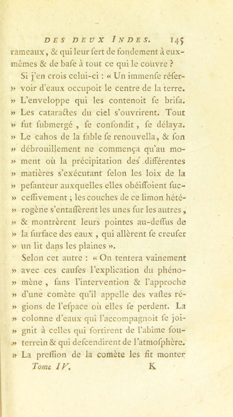 rameaux, & qui leur fert de fondement à eux- mêmes & de bafe à tout ce qui le couvre ? Si j’en crois celui-ci : « Un immenfe réfer- » voir d’eaux occupoit le centre de la terre. » L’enveloppe qui les contenoit fe brifa. » Les cataractes du ciel s’ouvrirent. Tout » fut fubmergé , fe confondit, fe délaya. » Le cahos de la fable fe renouvella, & fon » débrouillement ne commença qu’au mo- » ment où la précipitation des* différentes » matières s’exécutant félon les loix de la » pefanteur auxquelles elles obéiffoient fuc- » ceflivement ; les couches de ce limon hété- » rogène s’entaffèrent les unes fur les autres, » & montrèrent leurs pointes au-deffus de » la furface des eaux , qui allèrent fe creufer » un lit dans les plaines ». Selon cet autre : « On tentera vainement » avec ces caufes l’explication du phéno- » mène , fans l’intervention & l’approche » d’une comète qu’il appelle des vaftes ré- » gions de l’efpaCe oii elles fe perdent. La » colonne d’eaux qui l’accompagnoit fe joi- » gnit à celles qui fortirent de l’abîme fou- .» terrein & qui defcendirent de l’atmofphère. » La preflion de la comète les fît monter Tome. I K. K.