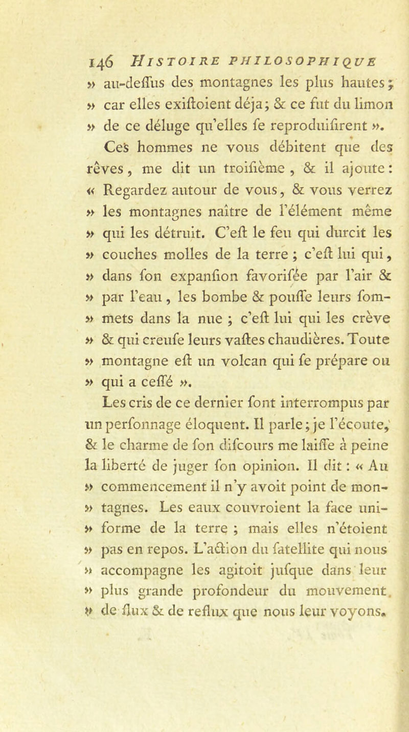 » au-deffus des montagnes les plus hautes; » car elles exiffoient déjà ; &amp; ce fut du limon » de ce déluge qu’elles fe reproduifirent ». Ces hommes ne vous débitent que des rêves , me dit un troifième , &amp; il ajoute : « Regardez autour de vous, &amp; vous verrez » les montagnes naître de l’élément même KJ » qui les détruit. C’eft le feu qui durcit les » couches molles de la terre ; c’eff lui qui, » dans fon expanlion favorifée par l’air &amp; » par l’eau, les bombe &amp; pouffe leurs fom- » mets dans la nue ; c’eft lui qui les crève » &amp; qui creufe leurs vaftes chaudières. Toute » montagne eff un volcan qui fe prépare ou » qui a ceffé ». Les cris de ce dernier font interrompus par un perfonnage éloquent. Il parle ; je l’écoute,' &amp; le charme de fon difcours me laiffe à peine la liberté de juger fon opinion. Il dit : « Au » commencement il n’y avoit point de mon- » tagnes. Les eaux couvroient la face uni- » forme de la terre ; mais elles n’étoient » pas en repos. L’adion du fatellite qui nous » accompagne les agitoit jufque dans leur » plus grande profondeur du mouvement. de flux &amp;. de reflux que nous leur voyons*