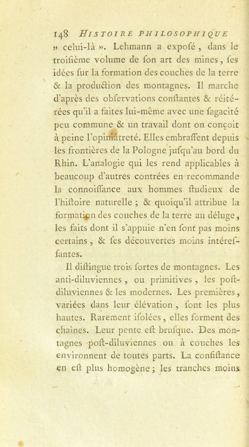 » celui-là ». Lehmann a expofé , dans le troilième volume de fon art des mines, l'es idées fur la formation des couches de la terre &amp; la produdion des montagnes. Il marche d’après des obfervations confiantes &amp; réité- rées qu’il a faites lui-même avec une fagacité peu commune &amp; un travail dont on conçoit à peine l’opiniâtreté. Elles embralîent depuis les frontières de la Pologne jufqu’au bord du Rhin. L’analogie qui les rend applicables à beaucoup d’autres contrées en recommande la connoihance aux hommes Ihidieux de l’hilloire naturelle ; &amp; quoiqu’il attribue la formation des couches de la terre au déluge, les faits dont il s’appuie n’en font pas moins certains , &amp; fes découvertes moins intéref- fantes. Il dhlingue trois fortes de montagnes. Les anti-diluviennes , ou primitives , les pofl- diluviennes &amp; les modernes. Les premières, variées dans leur élévation , font les plus hautes. Rarement ifolées , elles forment des chaînes. Leur pente eft brufque. Des mon- tagnes poft-diluviennes ou à couches les environnent de toutes parts. La confidance en ell plus homogène ; les tranches moins