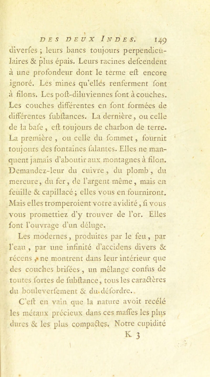 diverfes ; leurs bancs toujours perpendicu- laires & plus épais. Leurs racines defcendent à une profondeur dont le terme eft encore ignoré. Les mines qu’ellés renferment font à filons. Les pofl-diluviennes font à couches. Les couches différentes en font formées de différentes fubflances. La dernière, ou celle de la bafe , efl toujours de charbon de terre. La première , ou celle du femmet, fournit toujours des fontaines falantes. Elles ne man- quent jamais d’aboutir aux montagnes à filon. Demandez-leur du cuivre , du plomb , du mercure, du fer, de l’argent même , mais en feuille & capillacé ; elles vous en fourniront. Mais elles tromperoient votre avidité, fi vous vous promettiez d’y trouver de l’or. Elles font l’ouvrage d'un déluge. Les modernes, produites par le feu, par l’eau , par une infinité d’accidens divers & récens ,• ne montrent dans leur intérieur que des couches brifées , un mélange confus de toutes fortes de fubftance, tous les cara&ères du bouleverfement & du-délbrdre.. C'elf en vain que la nature avoit recèle les métaux précieux dans ces maffes les plus dures & les plus compades. Notre cupidité K- 3