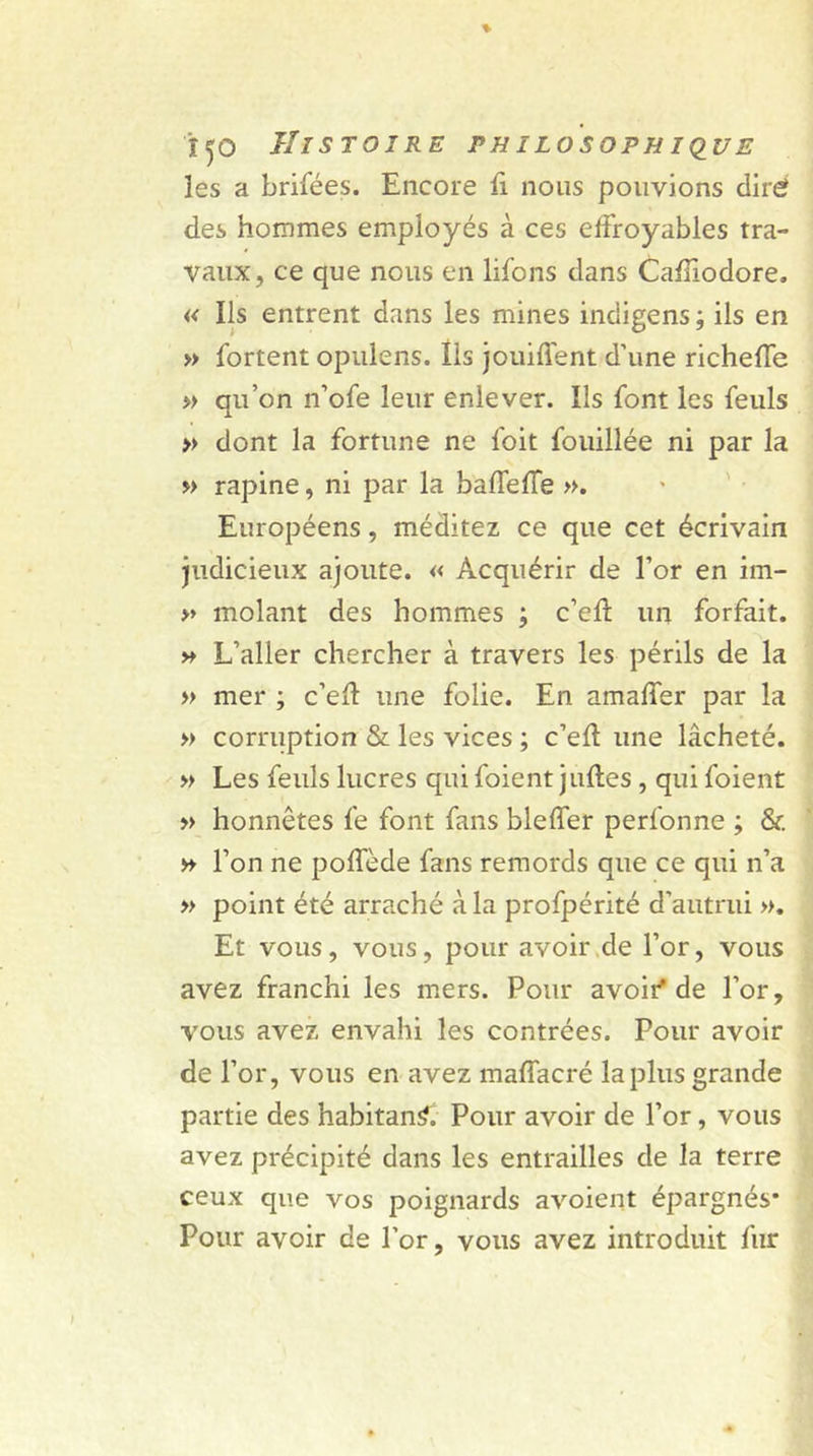 les a brifées. Encore fi nous pouvions dire! des hommes employés à ces effroyables tra- vaux, ce que nous en lifons dans Cafîiodore. « Ils entrent dans les mines indigens ; ils en » fortent opulens. Ils jouiffent d’une richeffe » qu’on n’ofe leur enlever. Ils font les feuls » dont la fortune ne foit fouillée ni par la » rapine, ni par la baffeffe ». Européens, méditez ce que cet écrivain judicieux ajoute. « Acquérir de l’or en im- » molant des hommes ; c’eff un forfait. » L’aller chercher à travers les périls de la » mer ; c’eft une folie. En amaffer par la » corruption & les vices ; c’efl une lâcheté. » Les feuls lucres quifoient juftes , qui foient » honnêtes fe font fans bleffer perfonne ; & » l’on ne poffède fans remords que ce qui n’a » point été arraché à la profpérité d’autrui ». Et vous, vous, pour avoir de l’or, vous avez franchi les mers. Pour avoir'de l’or, vous avez envahi les contrées. Pour avoir de l’or, vous en avez maffacré la plus grande partie des habitant. Pour avoir de l’or, vous avez précipité dans les entrailles de la terre ceux que vos poignards avoient épargnés* Pour avoir de l’or, vous avez introduit fur