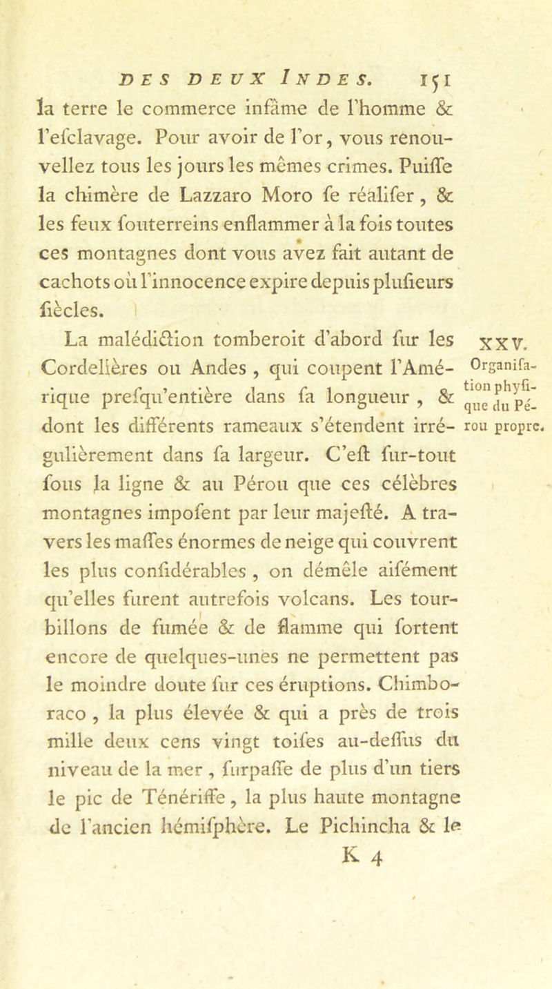 XXV. Organisa- tion phyfi- d e s deux Indes. 151 la terre le commerce infâme de l’homme & l’elclavage. Pour avoir de l’or, vous renou- veliez tous les jours les memes crimes. Puiffe la chimère de Lazzaro Moro fe réalifer, & les feux fouterreins enflammer à la fois toutes ces montagnes dont vous avez fait autant de cachots où l’innocence expire depuis plufieurs fiècles. La malédiction tomberoit d’abord fur les Cordelières ou Andes , qui coupent l’Amé- rique prefqu’entière dans fa longueur , & q^caù'pX dont les différents rameaux s’étendent irré- rou propre, gulièrement dans fa largeur. C’efl fur-tout fous Ja ligne & au Pérou que ces célèbres montagnes impofent par leur majefté. A tra- vers les maffes énormes de neige qui couvrent les plus confidérables , on démêle aifément qu’elles furent autrefois volcans. Les tour- billons de fumée & de flamme qui fortent encore de quelques-unes ne permettent pas le moindre doute fur ces éruptions. Chimbo- raco , la plus élevée & qui a près de trois mille deux cens vingt toifes au-deflus du niveau de la mer , furpaffe de plus d’un tiers le pic de Ténériffe, la plus haute montagne de l’ancien hémifphère. Le Pichincha & le K 4