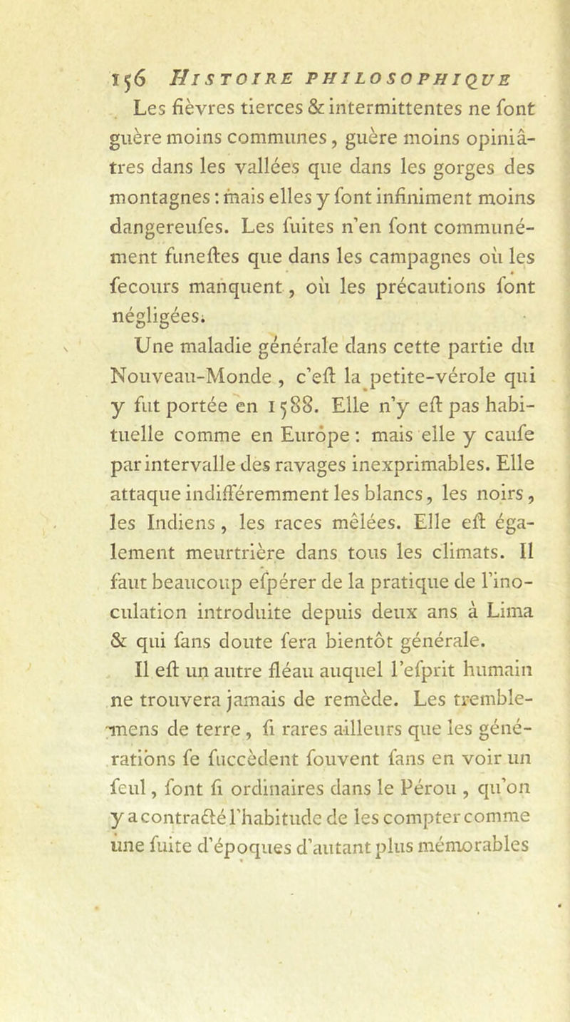 Les fièvres tierces &amp; intermittentes ne font guère moins communes, guère moins opiniâ- tres dans les vallées que dans les gorges des montagnes : mais elles y font infiniment moins dangereufes. Les fuites n’en font communé- ment funeftes que dans les campagnes où les fecours manquent, où les précautions font négligées. Une maladie générale dans cette partie du Nouveau-Monde , c’efi: la petite-vérole qui y fut portée en 1588. Elle n’y efi pas habi- tuelle comme en Europe : mais elle y caufe par intervalle des ravages inexprimables. Elle attaque indifféremment les blancs, les noirs, les Indiens , les races mêlées. Elle efi; éga- lement meurtrière dans tous les climats. Il faut beaucoup efpérer de la pratique de l’ino- culation introduite depuis deux ans à Lima &amp; qui fans doute fera bientôt générale. Il efi: un autre fléau auquel l’efprit humain ne trouvera jamais de remède. Les tremble- înens de terre , fi rares ailleurs que les géné- rations fe fuccèdent fouvent fans en voir un feul, font fi ordinaires dans le Pérou , qu’on y a contra&amp;é l'habitude de les compter comme une fuite d’époques d’autant plus mémorables