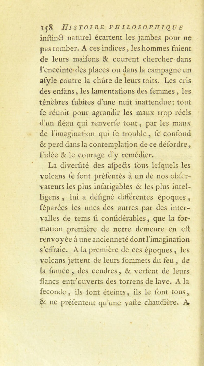 inflind naturel écartent les jambes pour ne pas tomber. A ces indices, les hommes fuient de leurs maifons & courent chercher dans l’enceinte-des places ou dans la campagne un afyle contre la chute de leurs toits. Les cris des enfans, les lamentations des femmes , les ténèbres fubites d’une nuit inattendue: tout fe réunit pour agrandir les maux trop réels d’un fléau qui renverfe tout, par les maux de l’imagination qui fe trouble, fe confond & perd dans la contemplation de ce défordre, l’idée & le courage d’y remédier. La diverfité des afpeds fous lefquels les volcans fe font préfentés à un de nos obfer- vateurs les plus infatigables & les plus intel- ligens , lui a défigné différentes époques , féparées les unes des autres par des inter- valles de tems fi confidérables, que la for- mation première de notre demeure en ell renvoyée à une ancienneté dont l’imagination s’effraie. A la première de ces époques , les volcans jettent de leurs fommets du feu , de la fumée , des cendres, & verfent de leurs flancs entr’ouverts des torrens de lave. A la fécondé, ils font éteints, ils le font tous, & ne préfentent qu’une vafle chaudière. X