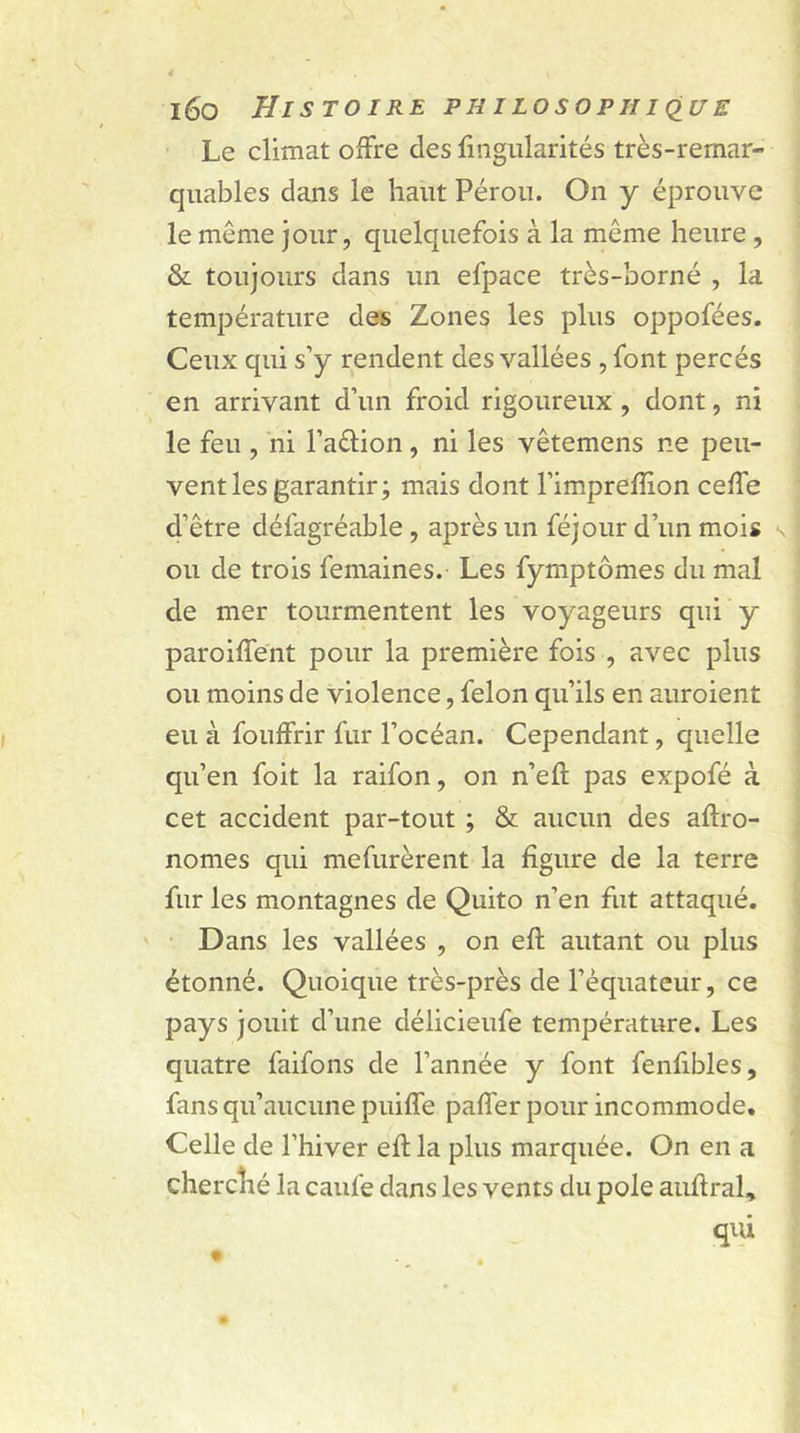 Le climat offre des fingularités très-remar- quables dans le haut Pérou. On y éprouve le même jour, quelquefois à la même heure , & toujours dans un efpace très-borné , la température des Zones les plus oppofées. Ceux qui s’y rendent des vallées , font percés en arrivant d’un froid rigoureux , dont, ni le feu , ni l’aétion, ni les vêtemens ne peu- vent les garantir; mais dont l’imprefîion ceffe d’être défagréable , après un féjour d’un mois s ou de trois femaines. Les fymptômes du mal de mer tourmentent les voyageurs qui y paroiffent pour la première fois , avec plus ou moins de violence, félon qu’ils en auroient eu à fouffrir fur l’océan. Cependant, quelle qu’en foit la raifon, on n’eft pas expofé à cet accident par-tout ; & aucun des agro- nomes qui mefurèrent la figure de la terre fur les montagnes de Quito n’en fut attaqué. Dans les vallées , on eft autant ou plus étonné. Quoique très-près de l’équateur, ce pays jouit d’une délicieufe température. Les quatre faifons de l’année y font fenfibles, fans qu’aucune puiffe paffer pour incommode. Celle de l’hiver eft la plus marquée. On en a cherché la caufe dans les vents du pôle auftral, qui