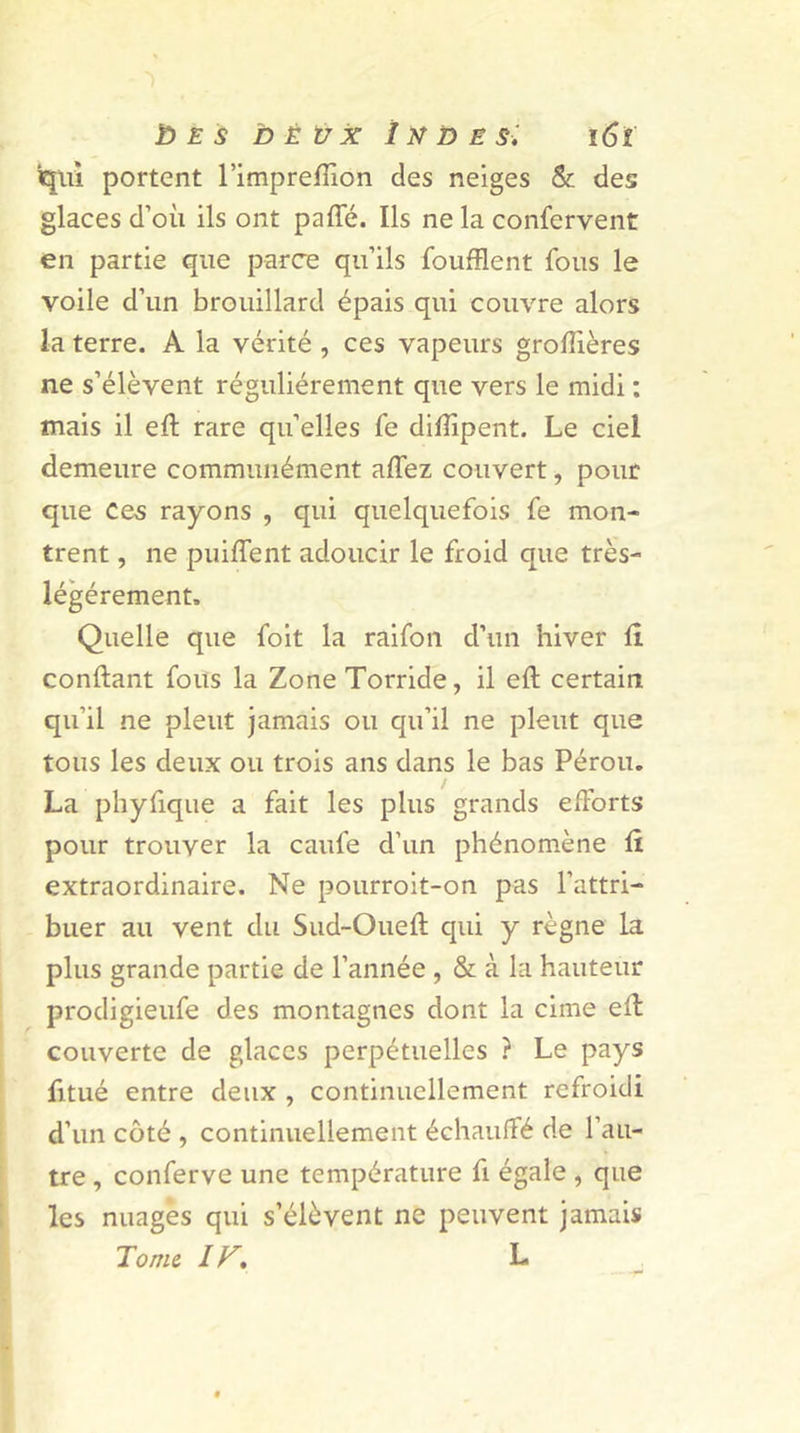 qui portent l’impreiïion des neiges & des glaces d’où ils ont paffé. Ils ne la confervent en partie que parce qu’ils foufflent fous le voile d’un brouillard épais qui couvre alors la terre. A la vérité , ces vapeurs groftières ne s’élèvent régulièrement que vers le midi : mais il eft rare qu’elles fe diffipent. Le ciel demeure communément affez couvert, pour que Ces rayons , qui quelquefois fe mon- trent , ne puiffent adoucir le froid que très- légérement. Quelle que foit la raifon d’un hiver Ci confiant fous la Zone Torride, il eft certain qu’il ne pleut jamais ou qu’il ne pleut que tous les deux ou trois ans dans le bas Pérou. La phyfique a fait les plus grands efforts pour trouver la caufe d’un phénomène Ci extraordinaire. Ne pourroit-on pas l’attri- buer au vent du Sud-Oueft qui y règne la plus grande partie de l’année , & à la hauteur prodigieufe des montagnes dont la cime eft couverte de glaces perpétuelles ? Le pays fitué entre deux , continuellement refroidi d’un côté , continuellement échauffé de l’au- tre , conferve une température fi égale , que les nuages qui s’élèvent ne peuvent jamais Tome ir. L