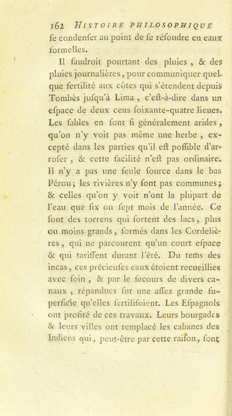 fe condenfer au point de fe refondre en eaux formelles. Il faudroit pourtant des pluies , &amp; des pluies journalières, pour communiquer quel- que fertilité aux côtes qui s’étendent depuis Tombés jufqu’à Lima , c’eft-à-dire dans un efpace de deux cens foixante-quatre lieues. Les fables en font 11 généralement arides , qu’on n’y voit pas même une herbe , ex- cepté dans les parties qu’il eft polfible d’ar- rofer , &amp; cette facilité n’eft pas ordinaire. Il n’y a pas une feule four ce dans le bas Pérou -, les rivières n’y font pas communes ; &amp; celles qu’on y voit n’ont la plupart de l’eau que lix ou fept mois de l’année. Ce font des torrens qui fortent des lacs, plus ou moins grands, formés dans les Cordeliè- res , qui ne parcourent qu’un court efpace &amp; qui tariffent durant l’été. Du tems des incas, ces précieufes eaux étoient recueillies avec foin , &amp; par le fecours de divers ca- naux , répandues fur une alfez grande fu- perficle qu’elles fertilifoient. Les Efpagnols ont profité de ces travaux. Leurs bourgades &amp; leurs villes ont remplacé les cabanes des Indiens qui, peut-être par cette raifon, font