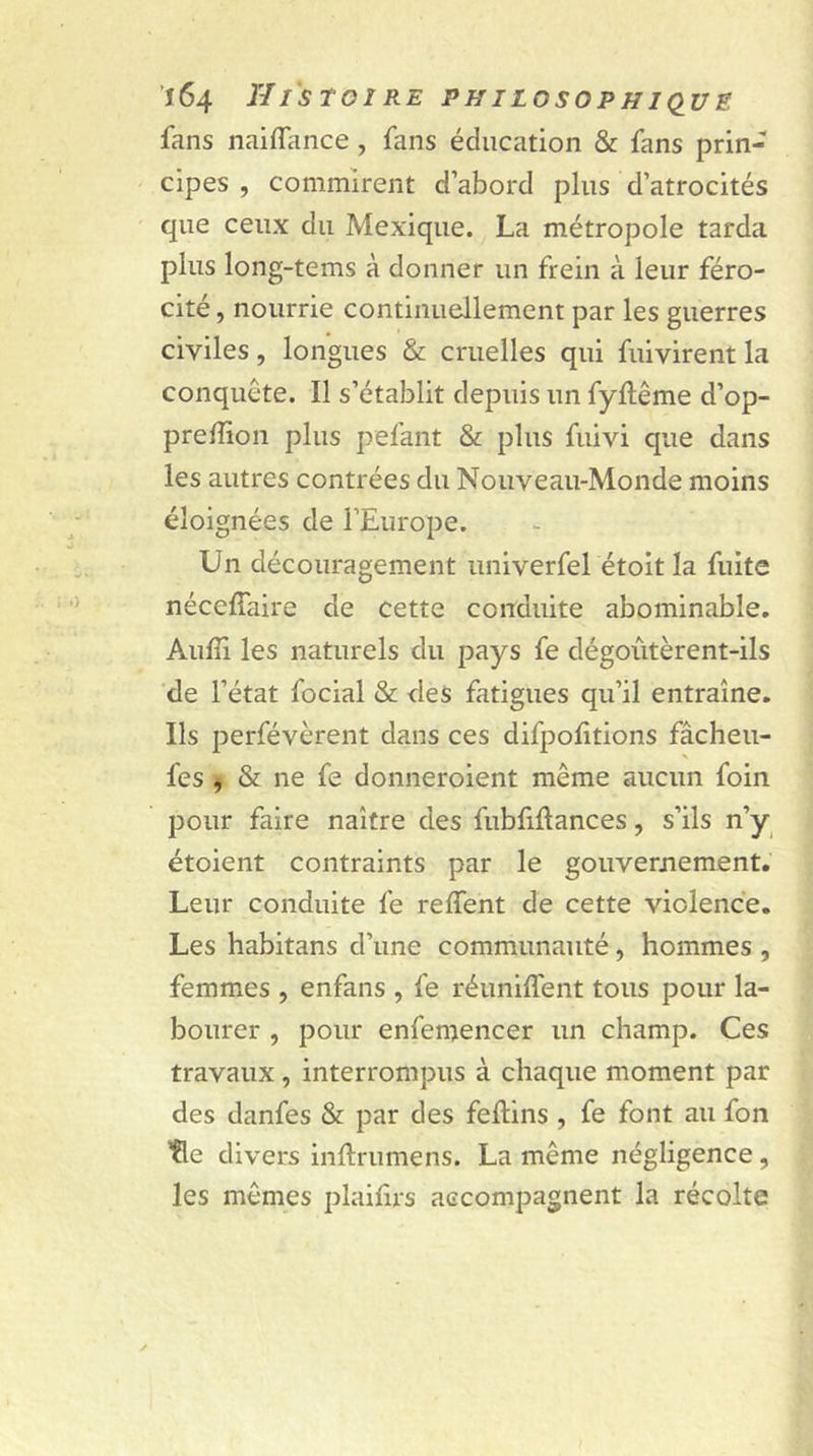 fans naiflance , fans éducation &amp; fans prin- cipes , commirent d’abord plus d’atrocités que ceux du Mexique. La métropole tarda plus long-tems à donner un frein à leur féro- cité , nourrie continuellement par les guerres civiles, longues &amp; cruelles qui fuivirent la conquête. Il s’établit depuis un fyllême d’op- prelîion plus pelant &amp; plus fuivi que dans les autres contrées du Nouveau-Monde moins éloignées de l’Europe. Un découragement univerfel étoit la fuite nécelfaire de cette conduite abominable. Aufii les naturels du pays fe dégoûtèrent-ils de l’état focial &amp; des fatigues qu’il entraîne. Ils perfévèrent dans ces difpolitions fâcheu- fes , &amp; ne fe donneroient même aucun foin pour faire naître des fubfifiances, s’ils n’y étoient contraints par le gouvernement. Leur conduite fe relient de cette violence. Les habitans d’une communauté, hommes , femmes , enfans , fe réunifient tous pour la- bourer , pour enfemencer un champ. Ces travaux, interrompus à chaque moment par des danfes &amp; par des fellins , fe font au fon fie divers inftrumens. La même négligence, les mêmes plaifirs accompagnent la récolte